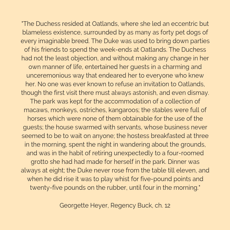 Quote graphic: "The Duchess resided at Oatlands, where she led an eccentric but blameless existence, surrounded by as many as forty pet dogs of every imaginable breed. The Duke was used to bring down parties of his friends to spend the week-ends at Oatlands. The Duchess had not the least objection, and without making any change in her own manner of life, entertained her guests in a charming and unceremonious way that endeared her to everyone who knew her. No one was ever known to refuse an invitation to Oatlands, though the first visit there must always astonish, and even dismay. The park was kept for the accommodation of a collection of macaws, monkeys, ostriches, kangaroos; the stables were full of horses which were none of them obtainable for the use of the guests; the house swarmed with servants, whose business never seemed to be to wait on anyone; the hostess breakfasted at three in the morning, spent the night in wandering about the grounds, and was in the habit of retiring unexpectedly to a four-roomed grotto she had had made for herself in the park. Dinner was always at eight; the Duke never rose from the table till eleven, and when he did rise it was to play whist for five-pound points and twenty-five pounds on the rubber, until four in the morning." Georgette Heyer, Regency Buck, Chapter 12