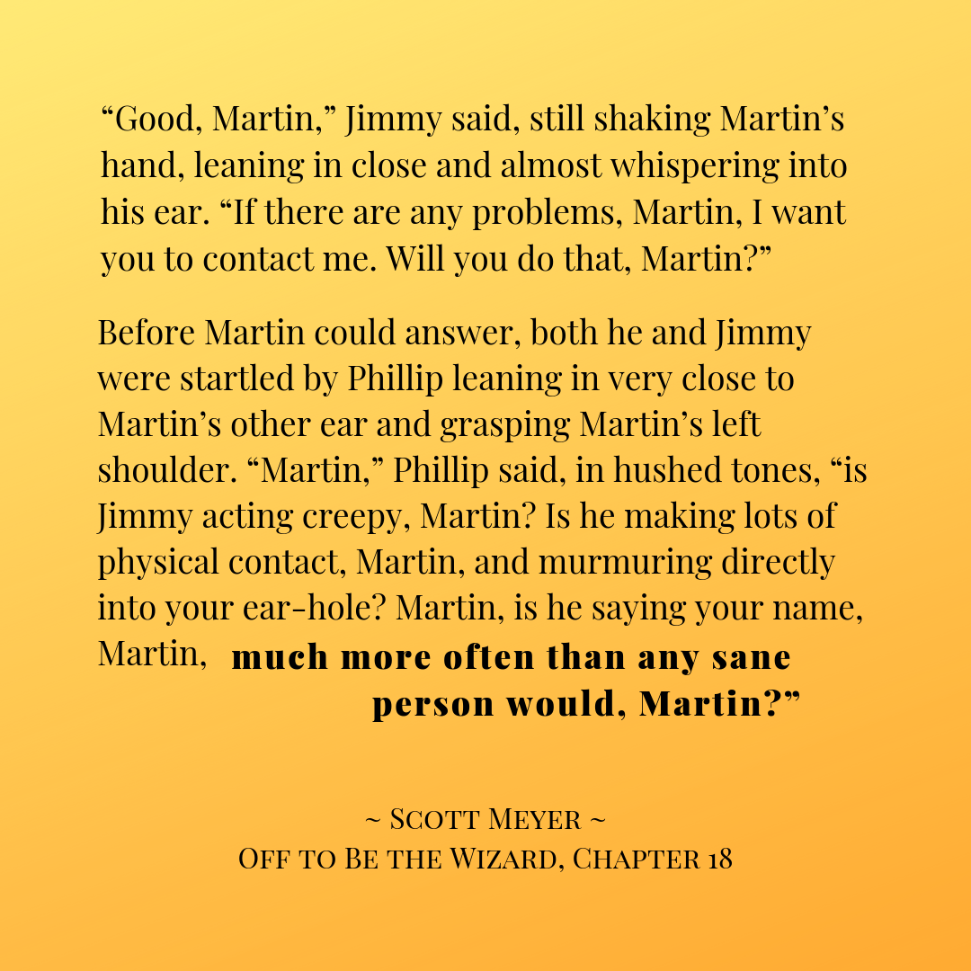 Quote graphic: "Good, Martin," Jimmy said, still shaking Martin's hand, leaning in close and almost whispering into his ear. "If there are any problems, Martin, I want you to contact me. Will you do that, Martin?" / Before Martin could answer, both he and Jimmy were startled by Phillip leaning in very close to Martin's other ear and grasping Martin's left shoulder. "Martin," Phillip said, in hushed tones, "is Jimmy acting creepy, Martin? Is he making lots of physical contact, Martin, and murmuring directly into your ear-hole? Martin, is he saying your name, Martin, much more often than any sane person would, Martin?" ~Scott Meyer, Off to Be the Wizard, Chapter 18