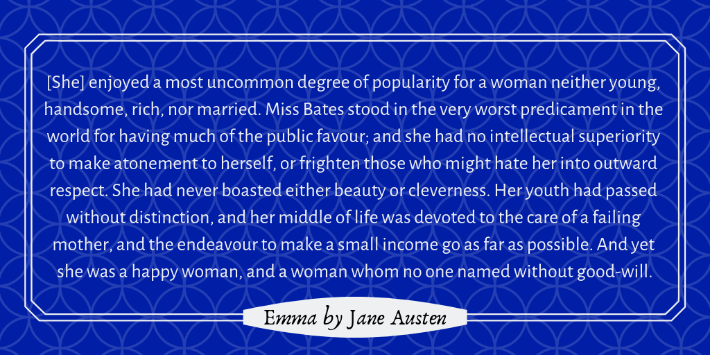 Quote graphic from Jane Austen's Emma: "[She] enjoyed a most uncommon degree of popularity for a woman neither young, handsome, rich, nor married. Miss Bates stood in the very worst predicament in the world for having much of the public favour; and she had no intellectual superiority to make atonement to herself, or frighten those who might hate her into outward respect. She had never boasted either beauty or cleverness. Her youth had passed without distinction, and her middle of life was devoted to the care of a failing mother, and the endeavour to make a small income go as far as possible. And yet she was a happy woman, and a woman whom no one named without good-will."