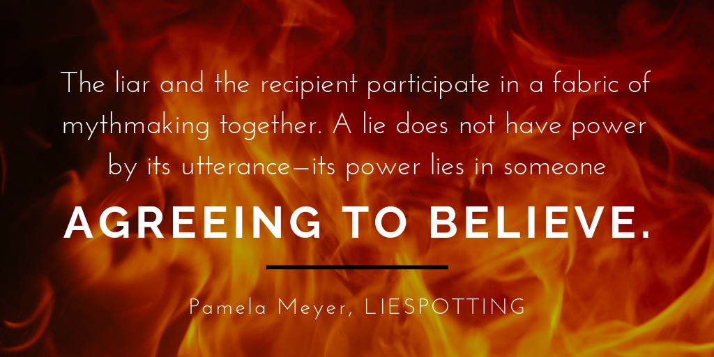 Final thoughts quote: "The liar and the recipient participate in a fabric of myth-making together. A lie does not have power by its utterance--its power lies in someone agreeing to believe." Pamela Meyer, Liespotting