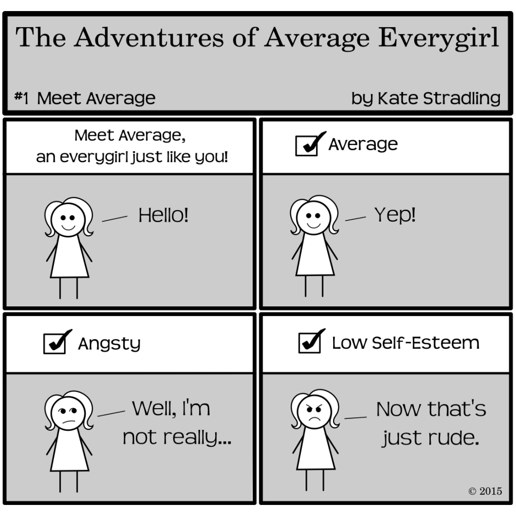 The Adventures of Average Everygirl, episode #1, "Meet Average": 4 panels show a cute stick figure in a dress | Panel 1: the Narrator says, "Meet Average, an every girl just like you!" and Average says, "Hello!" | Panel 2: the Narrator says "Average? Check!" and Average cheerfully says "Yep!" | Panel 3: the Narrator says "Angsty? Check!" to which Average says, "Well, I'm not really..." | Panel 4: Narrator says "Low self-esteem? Check!" to which Average says, "Now that's just rude."