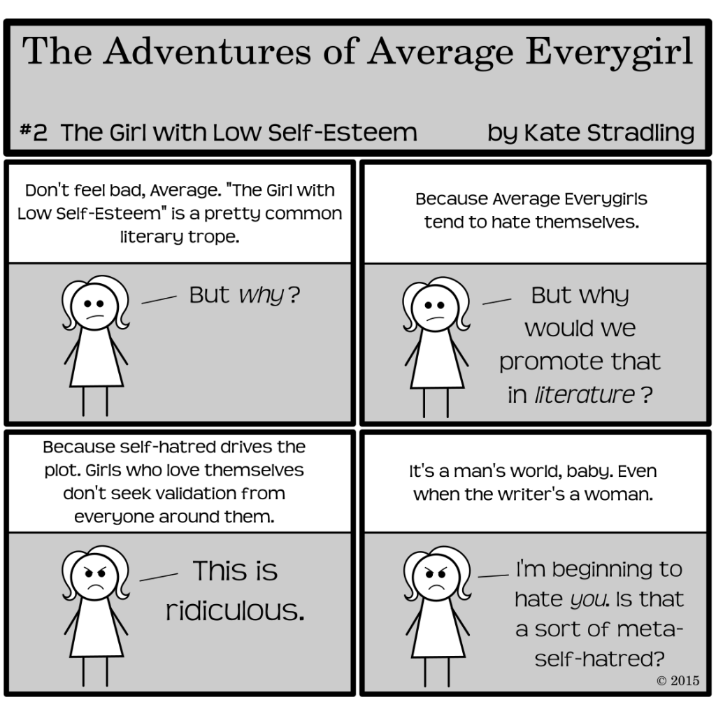 Average Everygirl #2, The Girl with Low Self-Esteem | 4 panel cartoon, with conversation between the Narrator and Average: Panel 1, the Narrator says "Don't feel bad, Average. 'The Girl with Low Self-esteem' is a pretty common literary trope." to which Average says, "But why?" | Panel 2: the Narrator says, "Because Average Everygirls tend to hate themselves." Average asks, "But why would we promote that in literature?" | Panel 3: Narrator says, "Because self-hatred drives the plot. Girls who love themselves don't seek validation from everyone around them." Averaged, scowling, says, "This is ridiculous." | Panel 4: The Narrator replies, "It's a man's world, baby. Even when the writer's a woman." Average says, "I'm beginning to hate you. Is that a sort of meta-self-hatred?"