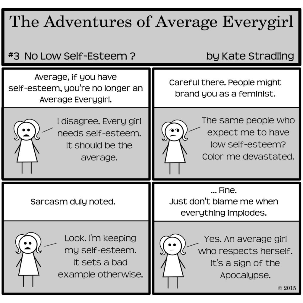 Average Everygirl #3, "No low self-esteem?" | Panel 1: The Narrator says, "Average, if you have self-esteem, you're no longer an Average Everygirl." Average replies, "I disagree. Every girl needs self-esteem. It should be the average." | Panel 2: the Narrator says, "Careful there. People might brand you as a feminist " to which Average says, "The same people who expect me to have low self-esteem? Color me devastated." | Panel 3: The Narrator says, "Sarcasm duly noted." Average replies, "Look. I'm keeping my self-esteem. It sets a bad example otherwise." | Panel 4: the Narrator says, "...Fine. Just don't blame me when everything implodes." Average, deadpan, replies, "Yes. An average girl who respects herself. It's a sign of the Apocalypse."