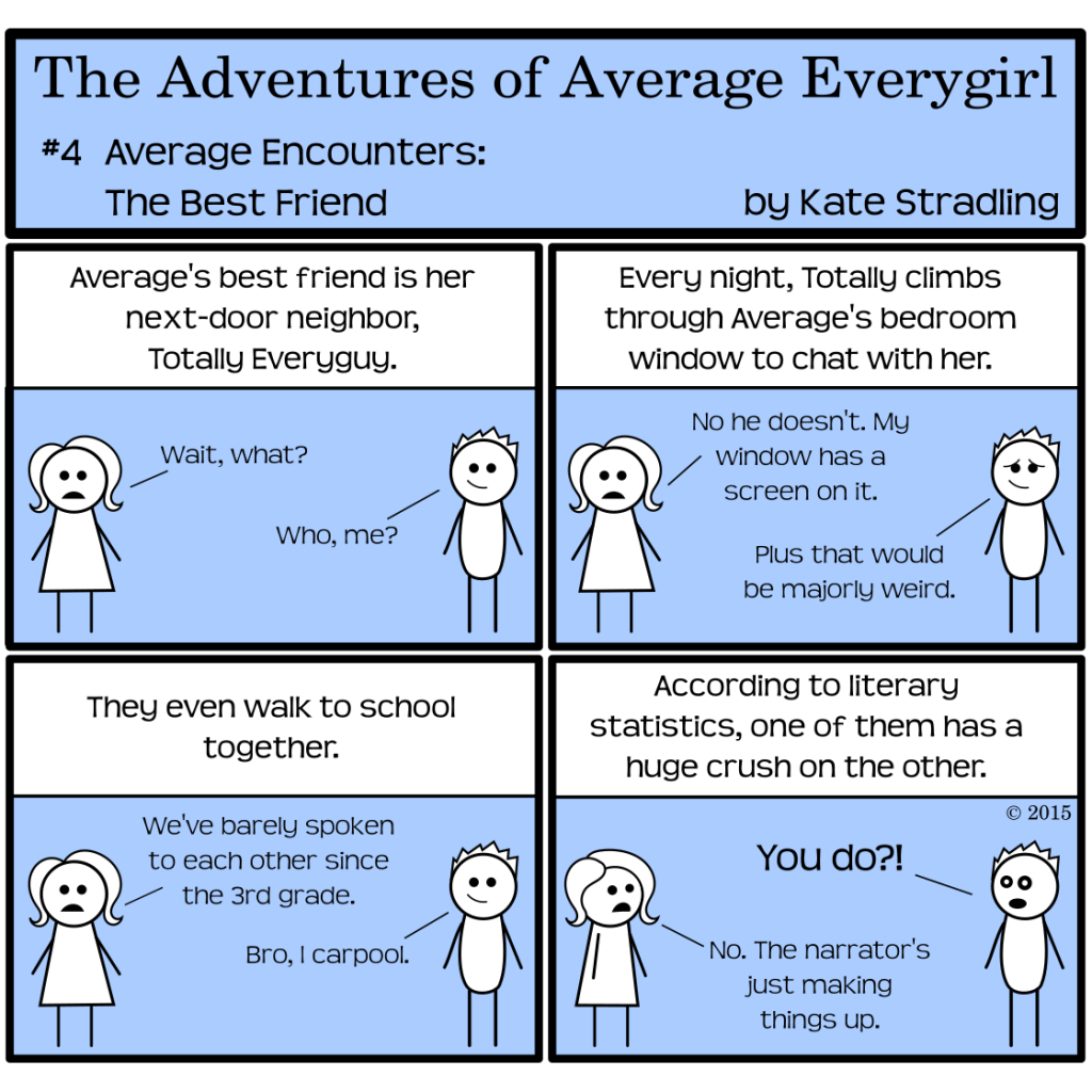 Average Everygirl #4: Average encounters the best friends | Panel 1: Average stands opposite a spiky-haired male stick figure. The narrator says, "Average's best friend is her next-door neighbor, Totally Everyguy." Average says, "Wait, what?" and Totally says, "Who, me?" | Panel 2: The narrator continues, "Every night, Totally climbs through Average's bedroom window to chat with her." Average says, "No he doesn't. My window has a screen on it," and Totally adds, "Plus that would be majorly weird." | Panel 3: The narrator, willfully oblivious, says, "They even walk to school together." Average says, "We've barely spoken to each other since the 3rd grade," and Totally says, "Bro, I carpool." | Panel 4: The narrator concludes, "According to literary statistics, one of them has a huge crush on the other." Totally, shocked, says to Average, "You do?!" Average replies, "No. The narrator's just making things up."