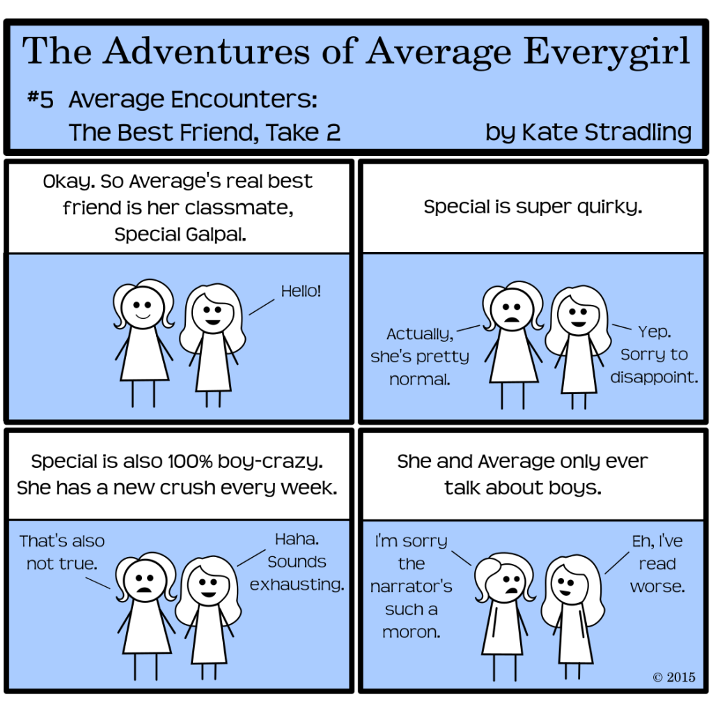 Average Everygirl #5: Average encounters the best friend, take 2 | Panel 1, Average stands beside another female stick figure with longer hair and dress. Both are smiling. The narrator says, "Okay. So Average's real best friend is her classmate, Special Galpal," and Special says, "Hello!" | Panel 2: The narrator says, "Special is super quirky." Average replies, "Actually, she's pretty normal," and Special says, "Yep. Sorry to disappoint." | Panel 3: The narrator, determined, insists, "Special is also 100% boy-crazy. She has a new crush every week." Average says, "That's also not true," and Special says, "Haha. Sounds exhausting." | Panel 4: The narrator concludes, "She and Average only ever talk about boys." Average says to Special, "I'm sorry the narrator's such a moron." Special replies, "Eh, I've read worse."