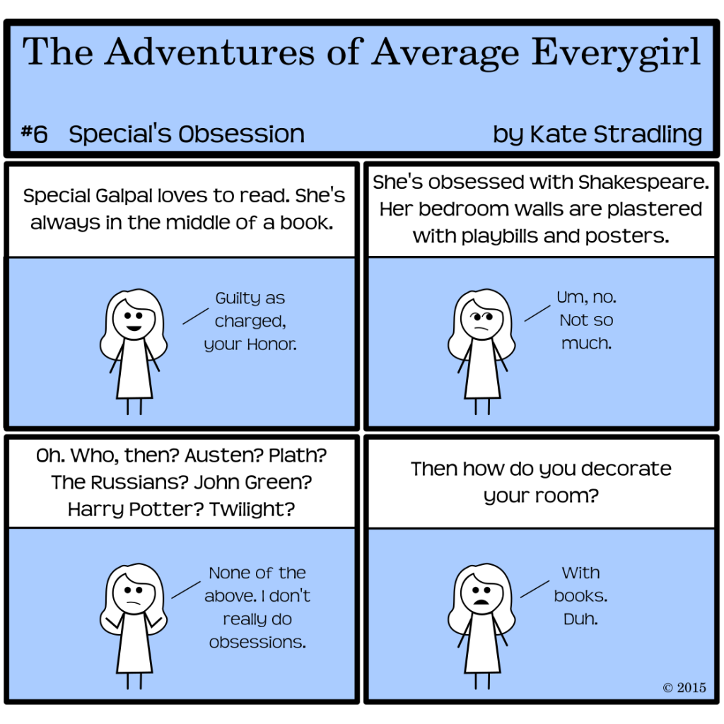 Average Everygirl #6: Special's Obsession | Panel 1: The narrator says, "Special Galpal loves to read. She's always in the middle of a book," and Special, smiling, says, "Guilty as charged, your Honor." | Panel 2: The narrator says, "She's obsessed with Shakespeare. Her bedroom walls are plastered with playbills and posters." Special, frowning askance, replies, "Um, no. Not so much." | Panel 3: The narrator, listening for once, says, "Oh. Who, then? Austen? Plath? The Russians? John Green? Harry Potter? Twilight?" Shrugging, Special says, "None of the above. I don't really do obsessions." | Panel 4: The narrator asks, "Then how do you decorate your room?" to which Special replies, "With books. Duh."