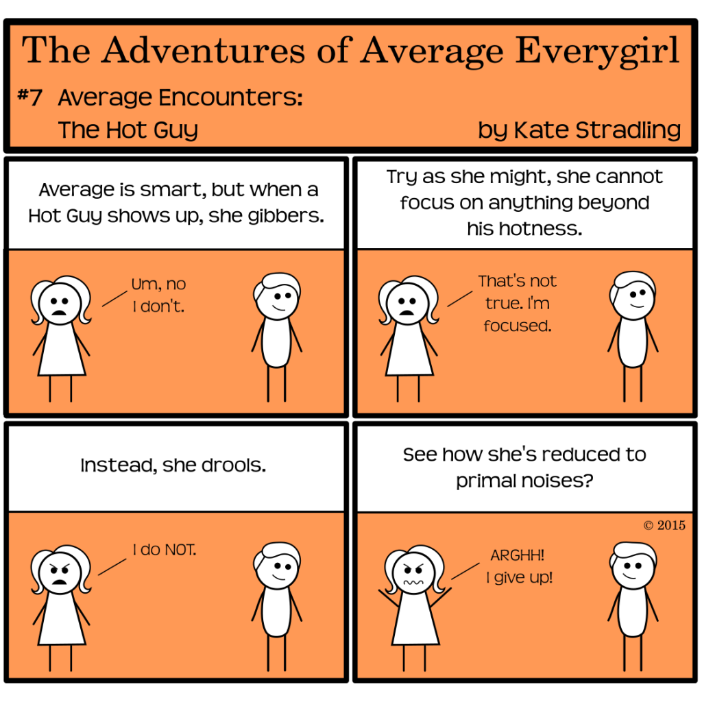 Average Everygirl #7: Average encounters the Hot Guy | in all four panels, average stands opposite an attractive male stick figure who seems unaware of her existence | Panel 1: The narrator says, "Average is smart, but when a Hot Guy shows up, she gibbers." Average, deadpan, says, "Um, no I don't." | Panel 2: As usual, the narrator ignores her, saying, "Try as she might, she cannot focus on anything beyond his hotness." Average says, "That's not true. I'm focused." | Panel 3: The narrator says, "Instead, she drools." Average, scowling, says, "I do NOT." | Panel 4: The narrator concludes, "See how she's reduced to primal noises?" Average throws her hands in the air and, with utmost frustration, cries, "ARGHH! I give up!"
