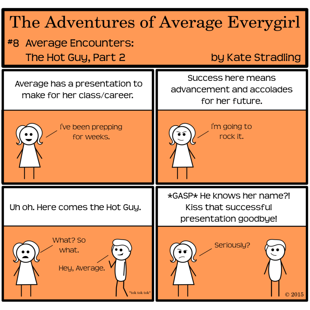 Average Everygirl #8: Average encounters the Hot Guy, part 2 | Panel 1: The narrator says, "Average has a presentation to make for her class or career." Average pleasantly adds, "I've been prepping for weeks." | Panel 2: The narrator says, "Success here means advancement and accolades for her future." Average, with a determined smile, says, "I'm going to rock it." | Panel 3: the Hot Guy walks into frame. The narrator says, "Uh oh. Here comes the Hot Guy." Average says, "What? So what." The Hot Guy, waving, says, "Hey, Average." | Panel 4: The narrator, with a gasp, cries, "He knows her name?! Kiss that successful presentation goodbye!" Average arches an eyebrow and asks, "Seriously?" The Hot Guy, standing opposite her, smiles lopsidedly at the audience.