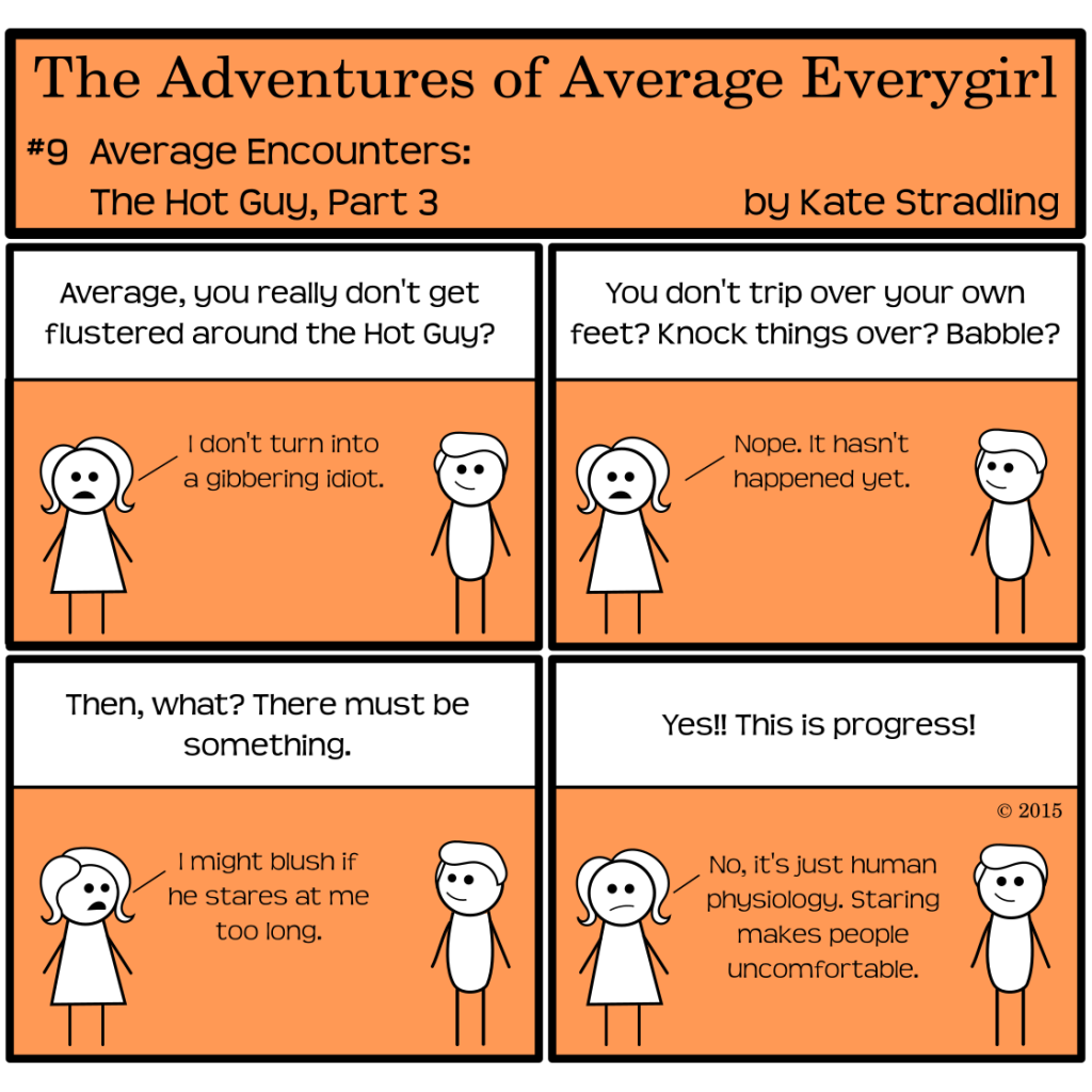 Average Everygirl #9: Average encounters the Hot Guy, part 3 |  Panel 1: Average and the Hot Guy stand opposite each other. The narrator says, "Average, you really don't get flustered around the Hot Guy?" and Average replies, "I don't turn into a gibbering idiot." | Panel 2: The narrator asks, "You don't trip over your own feet? Knock things over? Babble?" Average says, "Nope. It hasn't happened yet." | Panel 3: The narrator says, "Then, what? There must be something." Average, noticing that the Hot Guy is looking at her with his lopsided smile, said, "I might blush if he stares at me too long." | Panel 4: The narrator, triumphant, cries, "Yes!! This is progress!" Average says, "No, it's just human physiology. Staring makes people uncomfortable."