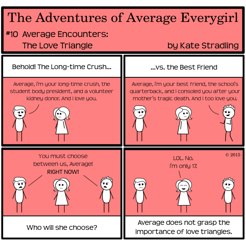 Average Everygirl #10: Average encounters the love triangle | Panel 1: Average stands in the middle, looking at the Hot Guy to her left. The narrator says, "Behold! The Long-time Crush…" The Hot Guy is saying, "Average, I'm your long-time crush, the student body president, and a volunteer kidney donor. And I love you." | Panel 2: The narrator continues, "…versus the Best Friend." Totally Everguy walks in from the right of the frame, saying, "Average, I'm your best friend, the school's quarterback, and I consoled you after your mother's tragic death. And I love you too." | Panel 3: On either side of a deadpan Average, the two boys angrily declare, "You must choose between us, Average! RIGHT NOW!" and the Narrator asks, "Who will she choose?" | Panel 4: Average, smiling sweetly, says, "LOL. No. I'm only 17." The Hot Guy and Totally both look sad. The narrator concludes, "Average does not grasp the importance of love triangles."