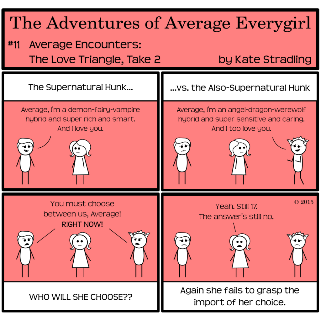 Average Everygirl #11: Average encounters the love triangle, take 2 (The panels mirror comic #10) | Panel 1: The narrator says, "The Supernatural Hunk…" and The Hot Guy, now sporting tiny little fangs in his hopeful smile, says, "Average, I'm a demon-fairy-vampire hybrid and super rich and smart. And I love you." | Panel 2: The narrator continues, "…versus the Also-Supernatural Hunk." Totally walks in from the right with a pair of animal ears atop his head, saying," Average, I'm an angel-dragon, werewolf hybrid and super sensitive and caring. And I too love you." | Panel 3: Both guys aggressively declare, "You must choose between us, Average! RIGHT NOW!" The narrator, agog, asks, "WHO WILL SHE CHOOSE??" | Panel 4: Average, unmoved, says, "Yeah, still 17. The answer's still no." The narrator concludes, "Again she fails to grasp the import of her choice."