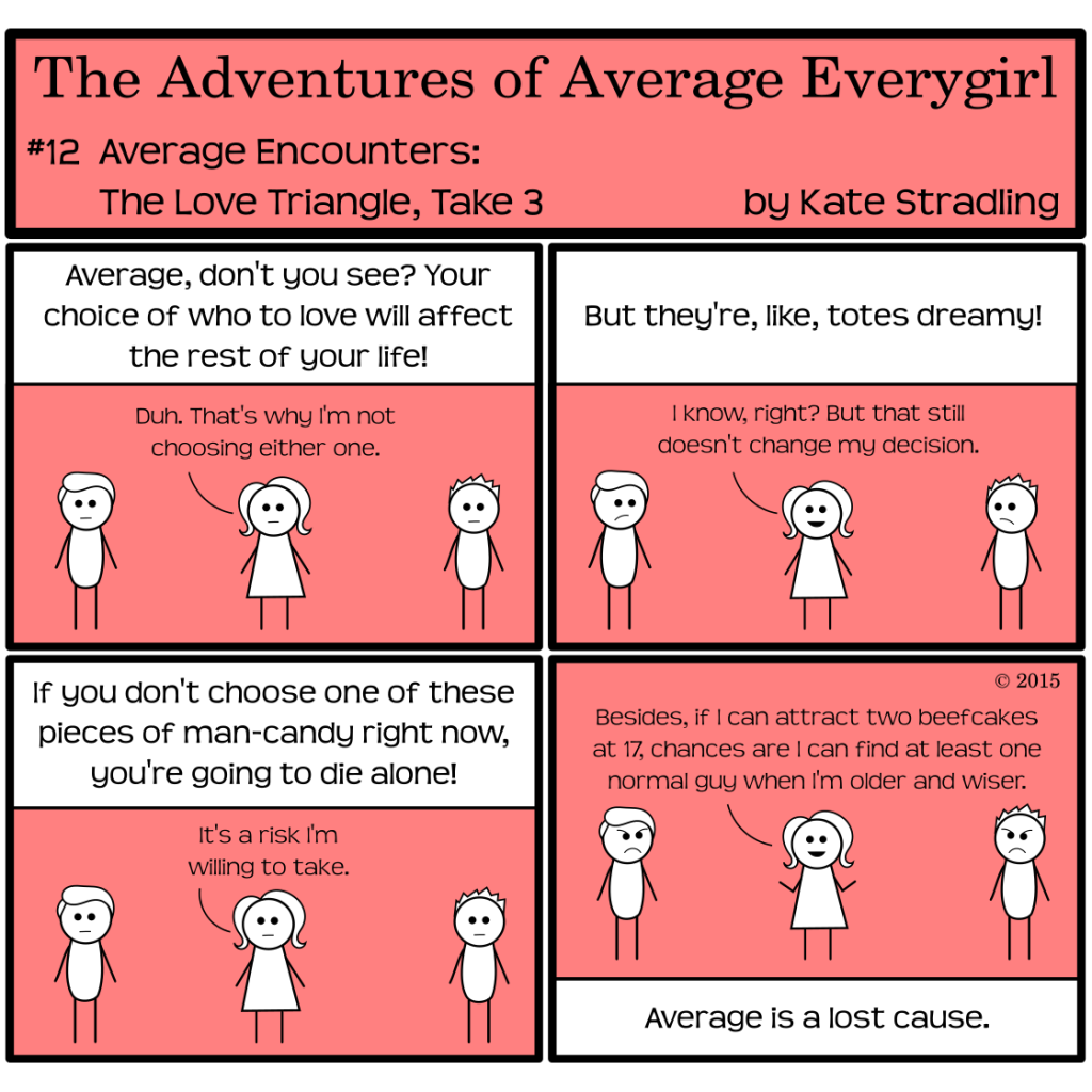 Average Everygirl #12: Average encounters the love triangle, take 3 | Panel 1: The Hot Guy and Totally Everyguy stand on either side of Average. All three are deadpan. The narrator says, "Average, don't you see? Your choice of who to love will affect the rest of your life!" to which Average replies, "Duh. That's why I'm not choosing either one." | Panel 2: The narrator protests. "But they're, like, totes dreamy!" Average, smiling, says, "I know, right? But that still doesn't change my decision." Totally and the Hot Guy both frown at her, disappointed. | Panel 3: The narrator continues, "If you don't choose one of these pieces of man-candy right now, you're going to die alone!" Average says, "It's a risk I'm willing to take." | Panel 4: She happily adds, "Besides, if I can attract two beefcakes at 17, chances are I can find at least one normal guy when I'm older and wiser." Totally and the Hot Guy both scowl, and the narrator laments, "Average is a lost cause."