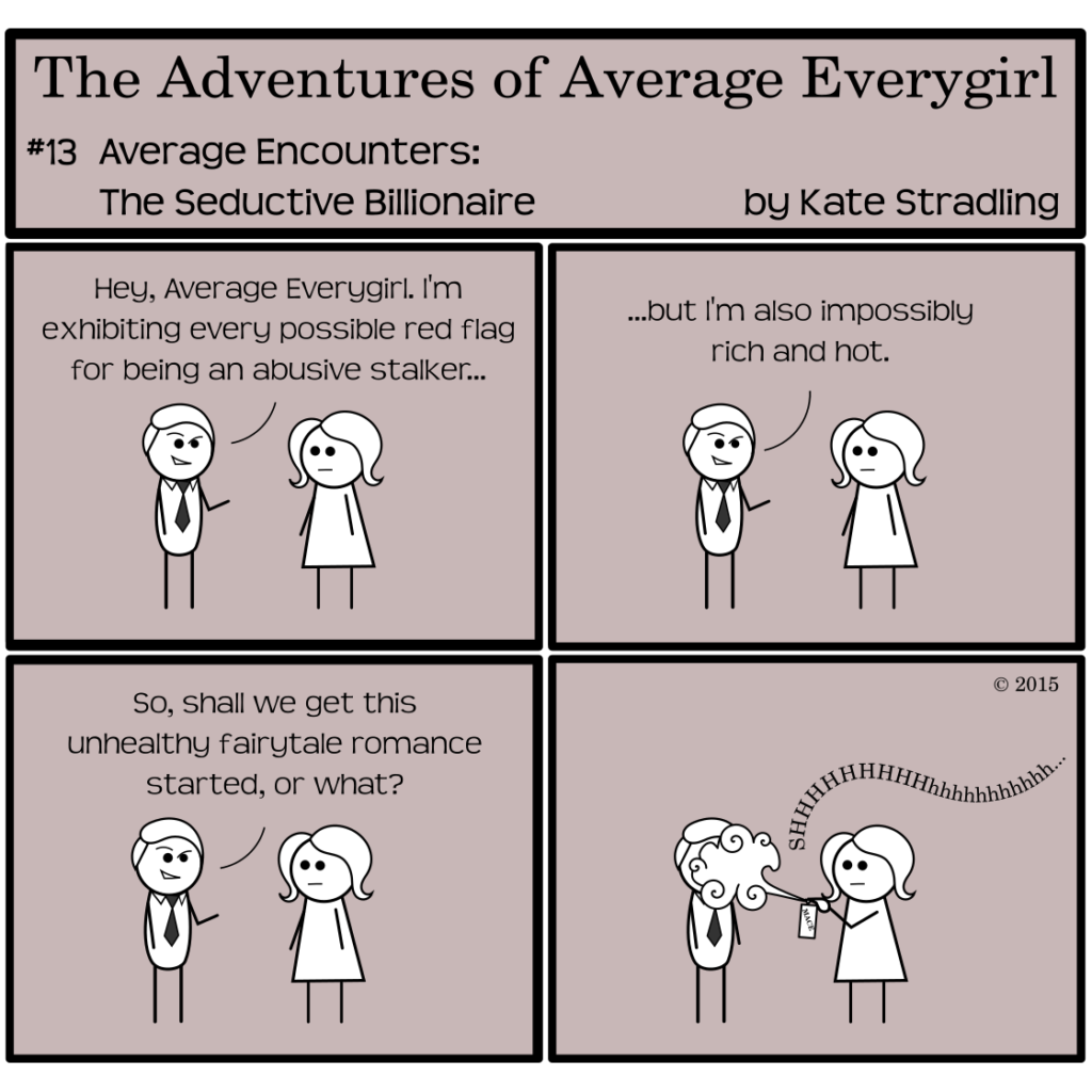 Average Everygirl #13: Average encounters the Seductive Billionaire | Panel 1: A smirking stick figure in a necktie faces Average, who is deadpan. He says, "Hey, Average Everygirl. I'm exhibiting every possible red flag for being an abusive stalker… | Panel 2: He continues, "…but I'm also impossibly rich and hot." | Panel 3: He concludes, "So, shall we get this unhealthy fairytale romance started, or what?" | Panel 4: Average, still deadpan, sprays him with a can of mace.