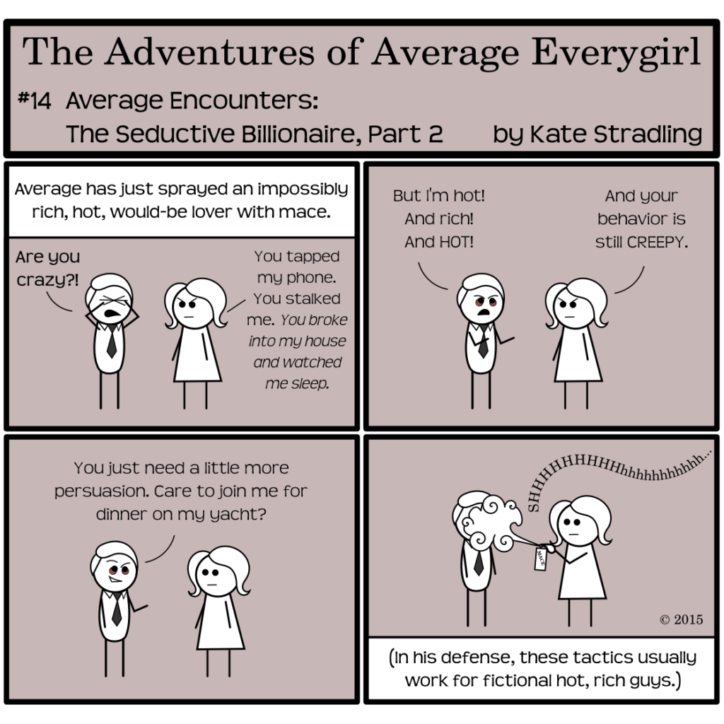 Average Everygirl #14: Average encounters the Seductive Billionaire, Part 2 | Panel 1: The narrator says, "Average has just sprayed an impossibly rich, hot, would-be lover with mace." The Seductive Billionaire rubs his tightly shut eyes, yelling, "Are you crazy?!" Average, scowling, replies, "You tapped my phone. You stalked me. You broke into my house and watched me sleep." | Panel 2: The Seductive Billionaire, red bags under his eyes, protests, "But I'm hot! And rich! And HOT!" Average says, "And your behavior is still CREEPY." | Panel 3: Still bleary-eyed, the Seductive Billionaire resumes his smirk and says, "You just need a little more persuasion. Care to join me for dinner on my yacht?" | Panel 4: Average, deadpan, again sprays a cloud of mace straight into his eyes. The narrator concludes, "In his defense, these tactics usually work for fictional hot, rich guys."