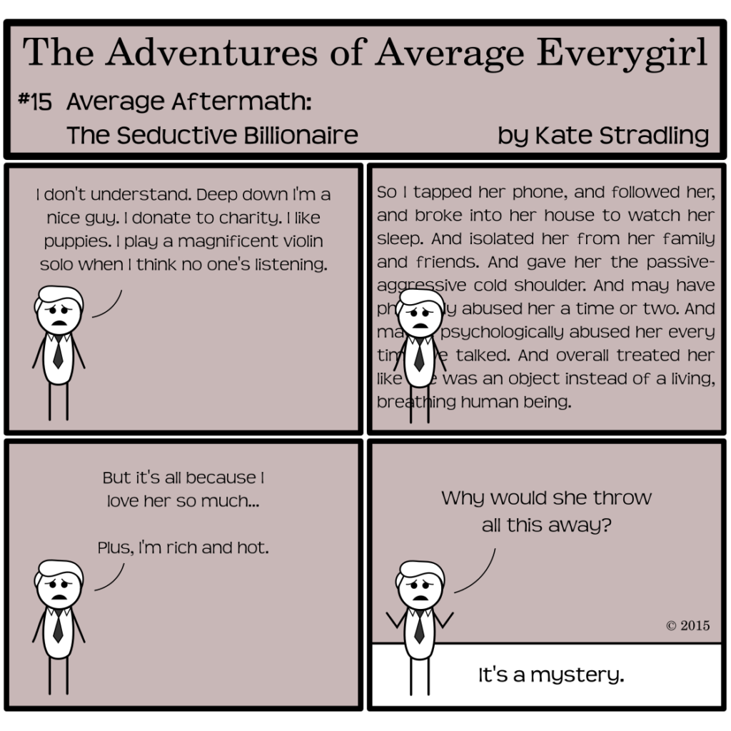 Average Everygirl #15: Aftermath of the Seductive Billionaire | Panel 1: The Seductive Billionaire, looking forlorn, says, "I don't understand. Deep down I'm a nice guy. I donate to charity. I like puppies. I play a magnificent violin solo when I think no one's listening." | Panel 2: His rambling monologue fills the space behind him. "So I tapped her phone, and followed her, and broke into her house to watch her sleep. And isolated her from her family and friends. And gave her the passive-aggressive cold shoulder. And may have physically abused her a time or two. And maybe psychologically abused her every time we talked. And overall treated her like she was an object instead of a living, breathing human being." | Panel 3: He says, "But it's all because I love her so much… Plus, I'm rich and hot." | Panel 4: Hands in the air and oblivious to reality, he asks, "Why would she throw all this away?" The narrator dryly concludes, "It's a mystery."