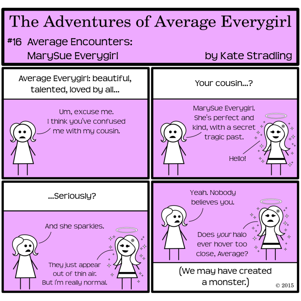 Average Everygirl #16: Aver encounters MarySue Everygirl | Panel 1: The narrator, as though giving a character introduction, says, "Average Everygirl: beautiful, talented, loved by all…" Average, frowning, says, "Um, excuse me. I think you've confused me with my cousin." | Panel 2: The narrator asks, "Your cousin…?" Average says, "MarySue Everygirl. She's perfect and kind, with a secret tragic past." Opposite Average, a super cute girl with long hair and long eyelashes and a fitted dress appears. She is surrounded by stars and has a halo, and she greets the viewer with a chipper, "Hello!" | Panel 3: The narrator, unnerved, says, "…Seriously?" Average adds, "And she sparkles." MarySue replies, "They just appear out of thin air. But I'm really normal." Panel 4: Average says, "Yeah. Nobody believes you." MarySue, looking up, inquires, "Does your halo ever hover too close, Average?" The narrator concludes, in an aside, "(We may have created a monster.)"