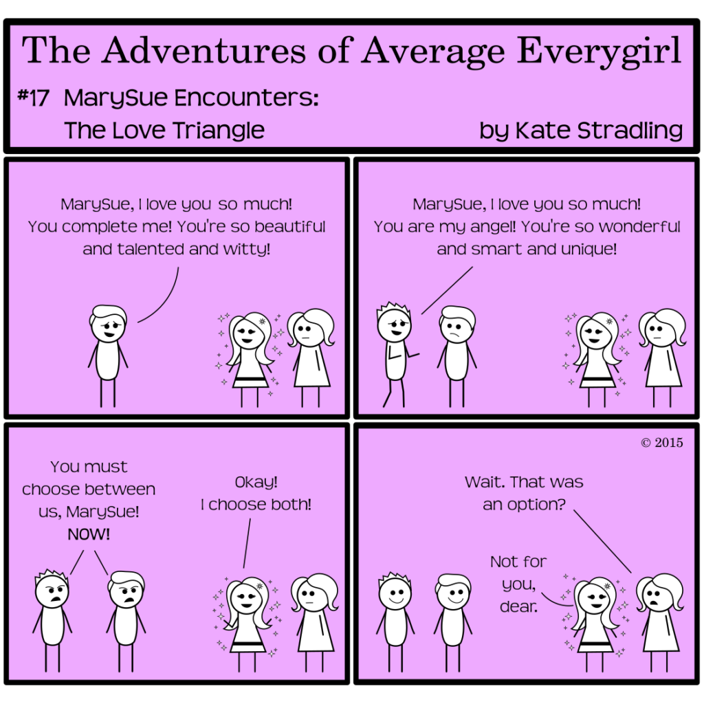 Average Everygirl #17: MarySue encounters the Love Triangle | Panel 1: MarySue, perfect and sparkly and smiling, stands beside a lackluster Average. Opposite them, the Hot Guy bashfully says, "MarySue, I love you so much! You complete me! You're so beautiful and talented and witty!" | Panel 2: Totally Everyguy joins the group, saying with hope, "MarySue, I love you so much! You are my angel! You're so wonderful and smart and unique!" | Panel 3: Together, the two boys declare, "You must choose between us, MarySue! NOW!" MarySue, with a cheerful shrug, says, "Okay! I choose both!" | Panel 4: Totally and the Hot Guy look stupidly happy. Average, with a blank expression, says, "Wait. That was an option?" to which MarySue replies, "Not for you, dear."