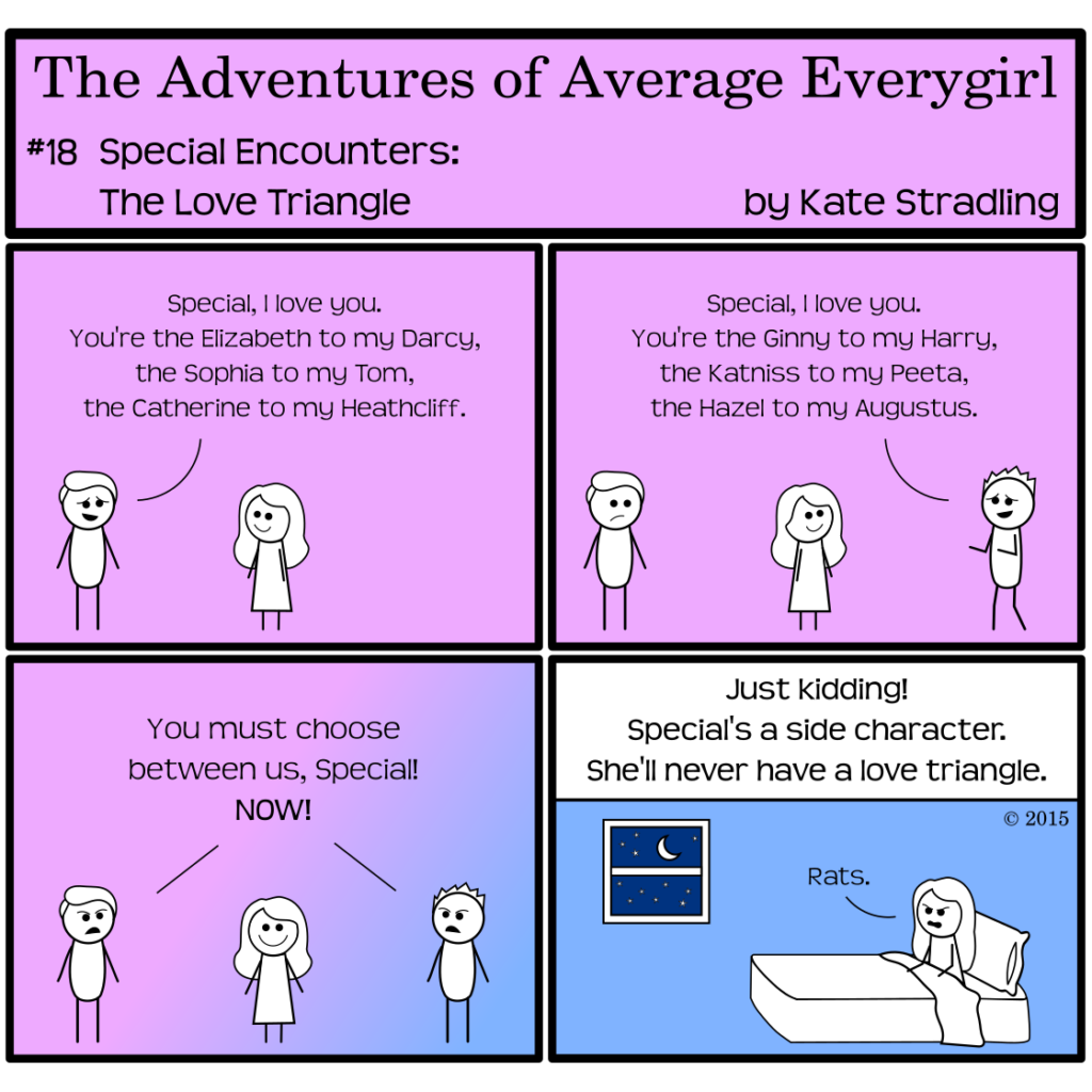 Average Everygirl #18: Special encounters the Love Triangle | Panel 1: Special Galpal, in the middle of the frame, faces the Hot Guy, who bashfully says, "Special, I love you. You're the Elizabeth to my Darcy, the Sophia to my Tom, the Catherine to my Heathcliff." | Panel 2: Totally Everyguy walks in on Special's other side, saying, "Special, I love you. You're the Ginny to my Harry, the Katniss to my Peeta, the Hazel to my Augustus." | Panel 3: The two boys declare, "You must choose between us, Special! NOW!" Special looks immensely pleased, but behind her, the pink background is shifting into blue | Panel 4, with a solid blue background, shows Special sitting up in bed, with a window and the night sky visible beyond. The narrator says, "Just kidding! Special's a side character. She'll never have a love triangle." Special, scowling, says, "Rats."