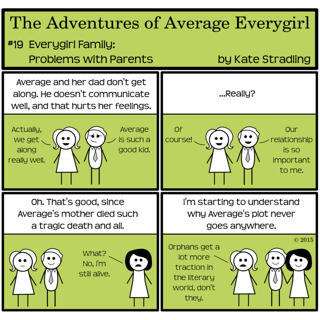 Average Everygirl #19, Everygirl Family: problems with parents | Panel 1: Average stands beside a fair-haired man wearing a necktie. The narrator says, "Average and her dad don't get along. He doesn't communicate well, and that hurts her feelings." Average, smiling, says, "Actually, we get along really well." Her dad, with humble appreciation, says, "Average is such a good kid." | Panel 2: The narrator, bemused, asks, "…Really?" Average says, "Of course!" Her dad says, "Our relationship is so important to me." | Panel 3: The narrator says, "Oh. That's good, since Average's mother died such a tragic death and all." A dark-haired woman appears in frame, saying, "What? No, I'm still alive." | Panel 4: The narrator concludes, "I'm starting to understand why Average's plot never goes anywhere." While her parents smilingly hold hands, Average acknowledges, "Orphans get a lot more traction in the literary world, don't they."