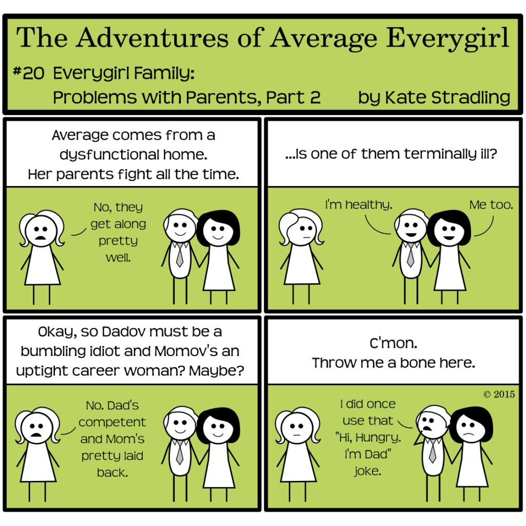 Average Everygirl #20, Everygirl family: problems with parents, part 2 | Panel 1: Average stands opposite her smiling parents, who are holding hands. The narrator, oblivious to reality as ever, says, "Average comes from a dysfunctional home. Her parents fight all the time." Average says, "No, they get along pretty well." | Panel 2: The narrator asked, "…Is one of them terminally ill?" Her dad says, "I'm healthy," and her mom says, "Me too." | Panel 3: The narrator says, "Okay, so Dadov must be a bumbling idiot and Momov's an uptight career woman? Maybe?" Average says, "No. Dad's competent and Mom's pretty laid back." | Panel 4: The narrator says, "C'mon. Throw me a bone here." Average wears a blank expression and her mother faintly frowns. Her dad, contemplative, admits, "I did once use that 'Hi, Hungry. I'm Dad' joke."