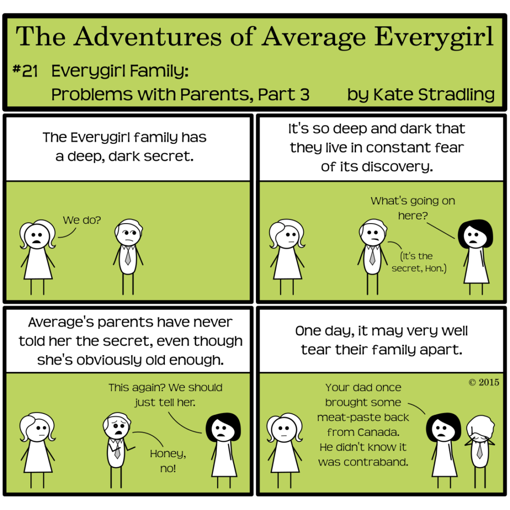 Average Everygirl #21, Everygirl family: problems with parents, part 3 | Panel 1: Average and her dad stand together. The narrator says, "The Everygirl family has a deep, dark secret." Average says, "We do?" while her dad looks guiltily to one side. | Panel 2: The narrator continues, "It's so deep and dark that they live in constant fear of its discovery." Average looks askance at her dad. Opposite, her mom enters frame and asks, "What's going on here?" From the corner of his mouth the dad whispers, "It's the secret, Hon." | Panel 3: The narrator says, "Average's parents have never told her the secret, even though she's obviously old enough." Her mom says, "This again? We should just tell her." Her dad, in anguish, cries, "Honey, no!" | Panel 4: The narrator concludes, "One day, it may very well tear their family apart." Her mom tells Average, "Your dad once brought some meat-paste back from Canada. He didn't know it was contraband." Average is deadpan and her dad cradles his head in shame.