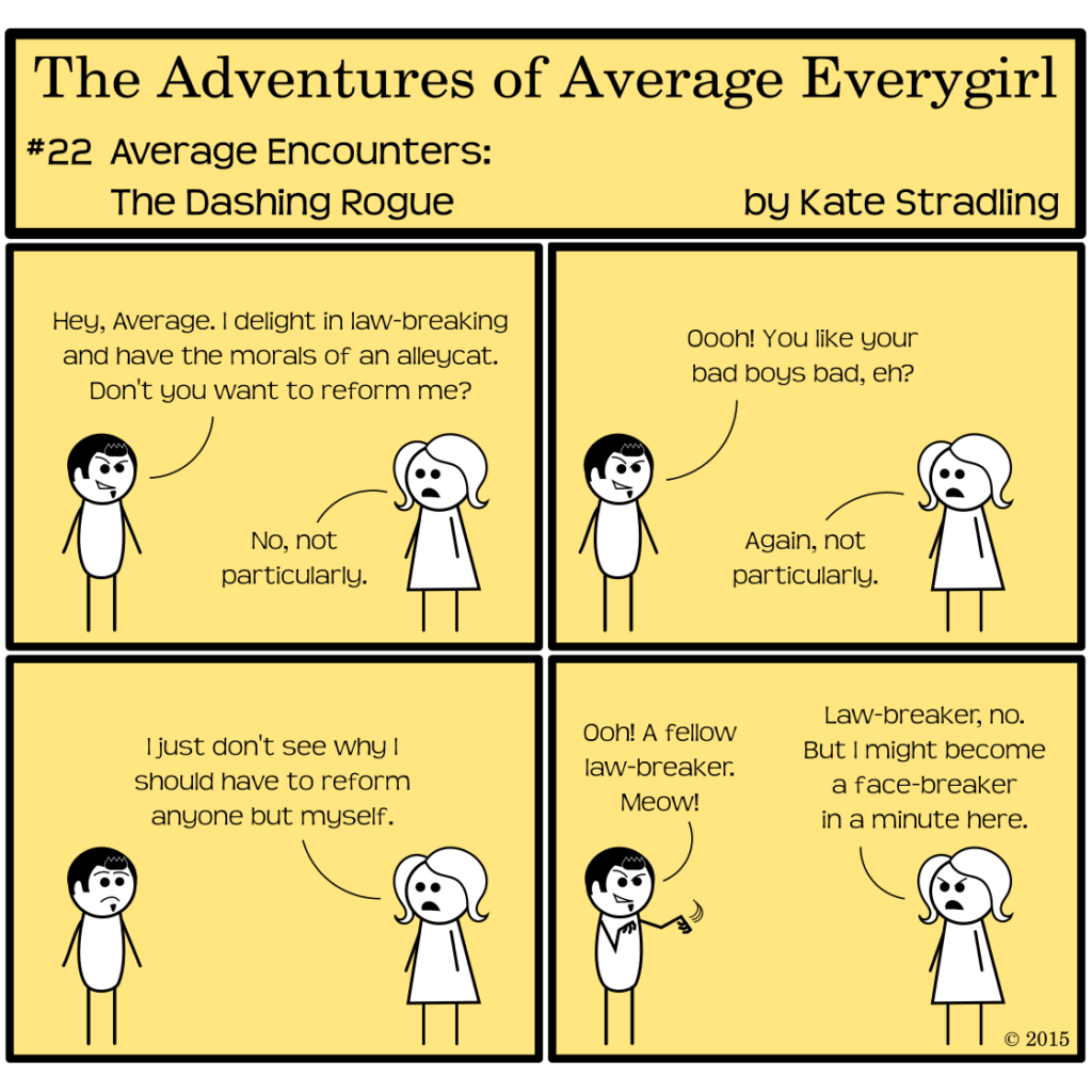 Average Everygirl #22: Average encounters the Dashing Rogue | Panel 1: Average stands opposite a dark-haired stick figure. He has an aggressive smile and a soul patch. He says, "Hey, Average. I delight in law-breaking and have the morals of an alleycat. Don't you want to reform me?" Average, bland as always, says, "No, not particularly." |  Panel 2: Dashing says, "Oooh! You like your bad boys bad, eh?" to which Average replies, "Again, not particularly." | Panel 3: She continues, to Dashing's surprise, "I just don't see why I should have to reform anyone but myself." | Panel 4: He shifts back into his wry smile, clawing the air as he says, "Ooh! A fellow law-breaker. Meow!" Average, scowling, says, "Law-breaker, no. But I might become a face-breaker in a minute here."