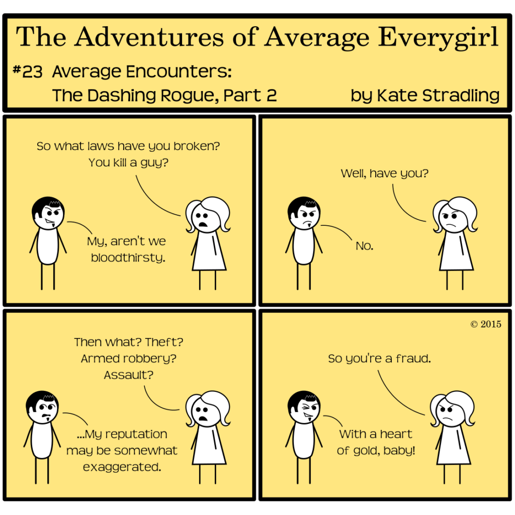 Average Everygirl #23: Average encounters the Dashing Rogue, part 2 | Panel 1: Dashing and Average stand opposite one another. Average asks, "So what laws have you broken? You kill a guy?" Dashing, with his half-grin, says, "My, aren't we bloodthirsty." | Panel 2: Average persists, "Well, have you?" Dashing, with a scowl now, admits, "No." | Panel 3: Average continues, "Then what? Theft? Armed robbery? Assault?" Dashing, looking nervously the other ways, says, "…My reputation may be somewhat exaggerated." | Panel 4: Average says, "So you're a fraud." Dashing winks and says, "With a heart of gold, baby!"