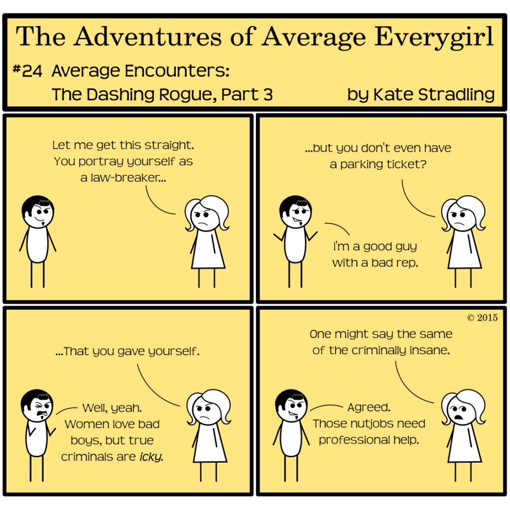 Average Everygirl #24: Average encounters the Dashing Rogue, part 3 | Panel 1: Average, frowning, says to Dashing, "Let me get this straight. You portray yourself as a law-breaker…" | Panel 2: She continues, "…but you don't even have a parking ticket?" Dashing, with a shrug, says, "I'm a good guy with a bad rep." | Panel 3: Average arches a brow and clarifies, "…that you gave yourself." Dashing makes a disgusted face and says, "Well, yeah. Women love bad boys, but true criminals are icky." | Panel 4: Average, looking off-frame, remarks, "One might say the same of the criminally insane." Dashing, oblivious to this implied insult, resumes his lopsided grin and says, "Agreed. Those nutjobs need professional help."