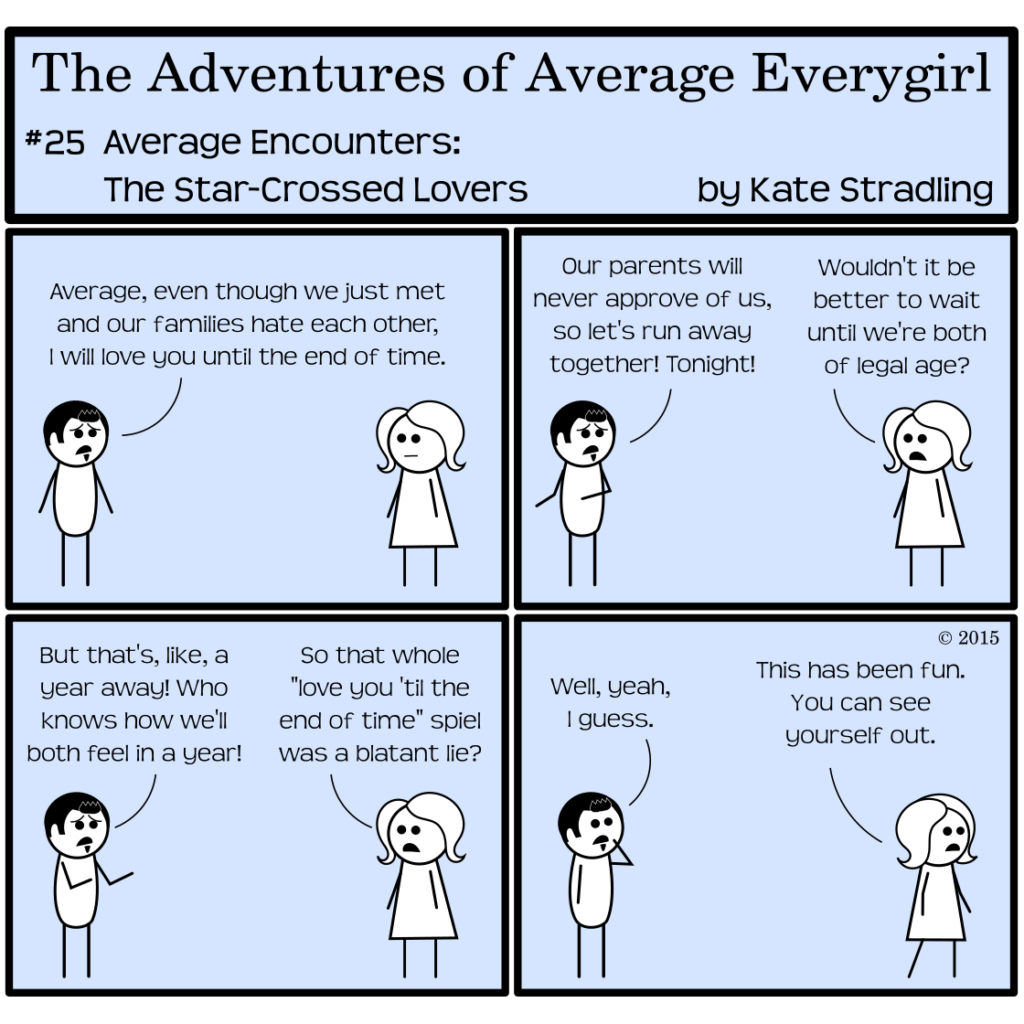 Average Everygirl #25: Average encounters the Star-crossed Lovers | Panel 1: Dashing and Average stand at opposite sides of the frame. Dashing says, "Average, even though we just met and our families hate each other, I will love you until the end of time." | Panel 2: He continues, "Our parents will never approve of us, so let's run away together! Tonight!" Average replies, "Wouldn't it be better to wait until we're both of legal age?" | Panel 3: Dashing, pleading his case, says, "But that's, like, a year away! Who knows how we'll both feel in a year!" to which Average says, "So that whole 'love you 'til the end of time' spiel was a blatant lie?" | Panel 4: Dashing, uncharacteristically thoughtful, says, "Well, yeah, I guess." Average pivots to exit the frame, saying, "This has been fun. You can see yourself out."