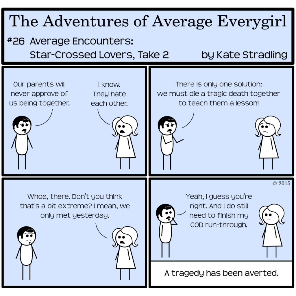 Average Everygirl #26: Star-crossed Lovers, take 2 | Panel1: Dashing and Average stand opposite one another. Dashing, looking hopeless, says, "Our parents will never approve of us being together." Average, in her matter-of-fact way, replies, "I know. They hate each other." | Panel 2: Dashing, hands raised, says, "There is only one solution: we must die a tragic death together to teach them a lesson!" | Panel 3: Average says, "Whoa, there. Don't you think that's a bit extreme? I mean, we only met yesterday." | Panel 4: Dashing, thoughtful, says, "Yeah, I guess you're right. And I do still need to finish my Call of Duty run-through." The narrator concludes, "A tragedy has been averted."