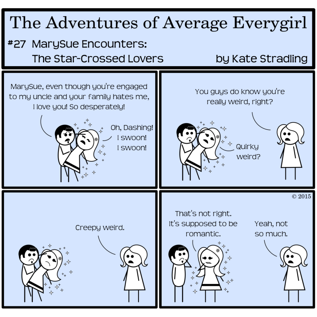 Average Everygirl #27: MarySue Encounters the Star-crossed Lovers | Panel 1: Dashing and MarySue strike a dramatic pose in one another's arms. Dashing says, "MarySue, even though you're engaged to my uncle and your family hates me, I love you! So desperately!" MarySue, eyes shut and one hand to her forehead, cries, "Oh, Dashing! I swoon! I swoon!" | Panel 2: Average appears opposite them to say, "You guys do know you're really weird, right?" MarySue maintains her near-fainting pose but opens her eyes to ask, "Quirky weird?" | Panel 3: Average says, "Creepy weird." | Panel 4: The couple stands up straight, contemplating the logic of their actions. MarySue, befuddled, says, "That's not right. It's supposed to be romantic," to which Average replies, "Yeah, not so much."