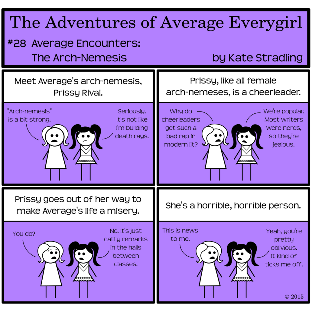 Average Everygirl #28: Average encounters the Arch-nemesis | Panel 1: Average stands beside a new character, a girl with black hair in long pigtails. The narrator says, "Meet Average's arch-nemesis, Prissy Rival." Average says, " 'Arch-nemesis' is a bit strong." Prissy adds, "Seriously. It's not like I'm building death rays. | Panel 2: The narrator, ignoring them, continues, "Prissy, like all female arch-nemeses, is a cheerleader." Average looks to Prissy and asks, "Why do cheerleaders get such a bad rap in modern lit?" Prissy answers, "We're popular. Most writers were nerds, so they're jealous." | Panel 3: The narrator says, "Prissy goes out of her way to make Average's life a misery." Average, surprised, asks, "You do?" Prissy replies, "No. It's just catty remarks in the halls between classes." | Panel 4: The narrator concludes, "She's a horrible, horrible person." Average says, "This is news to me." Prissy replies, "Yeah, you're pretty oblivious. It kind of ticks me off."