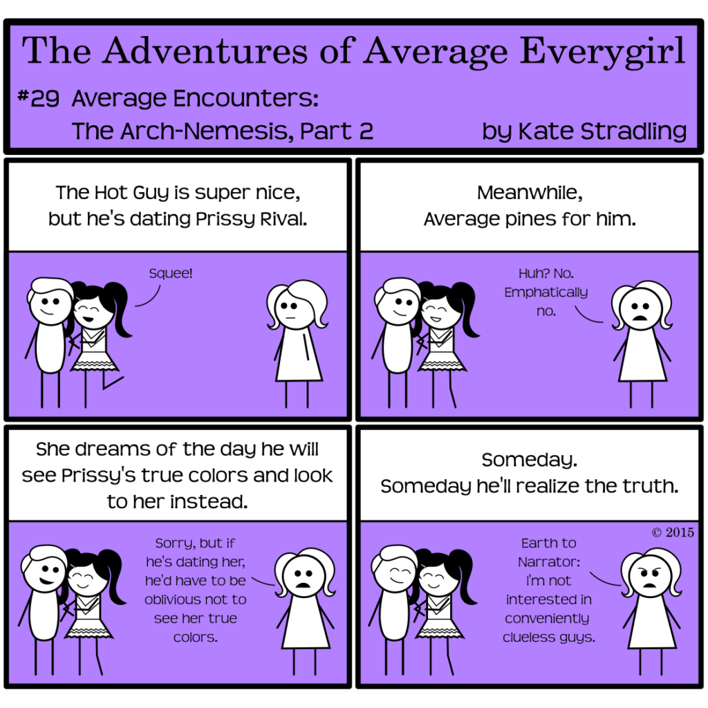Average Everygirl #29: Average encounters the arch-nemesis, part 2 | Panel 1: The narrator says, "The Hot Guy is super nice, but he's dating Prissy Rival." Prissy latches to the Hot Guy's arm with a joyful, "Squee!" while Average, opposite them, looks on expressionless. | Panel 2: The narrator says, "Meanwhile, Average pines for him." Prissy and the Hot Guy continue to cozy together. Average, looking straight at the reader, says, "Huh? No. Emphatically no." | Panel 3: The narrator continues, "She dreams of the day he will see Prissy's true colors and look to her instead." Average says, "Sorry, but if he's dating her, he'd have to be oblivious not to see her true colors." | Panel 4: The narrator concludes, "Someday. Someday he'll realize the truth." Average, scowling now, says, "Earth to Narrator: I'm not interested in conveniently clueless guys."