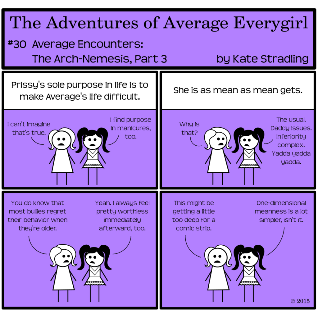 Average Everygirl #30: Average encounters the Arch-nemesis, Part 3 | Panel 1: Average and Prissy stand side-by-side. The narrator says, "Prissy's sole purpose in life is to make Average's life difficult." Average replies, "I can't imagine that's true," and Prissy says, "I find purpose in manicures, too." | Panel 2: The narrator continues, "She is as mean as mean gets." Average, turning to Prissy, asks, "Why is that?" Prissy replies, "The usual. Daddy issues. Inferiority complex. Yadda yadda yadda." | Panel 3: Average says, "You do know that most bullies regret their behavior when they're older." Prissy, in a moment of candor odd for a true villain, replies, "Yeah. I always feel pretty worthless immediately afterward, too." | Panel 4: Average says to the reader, "This might be getting a little too deep for a comic strip." Prissy agrees: "One-dimensional meanness is a lot simpler, isn't it."