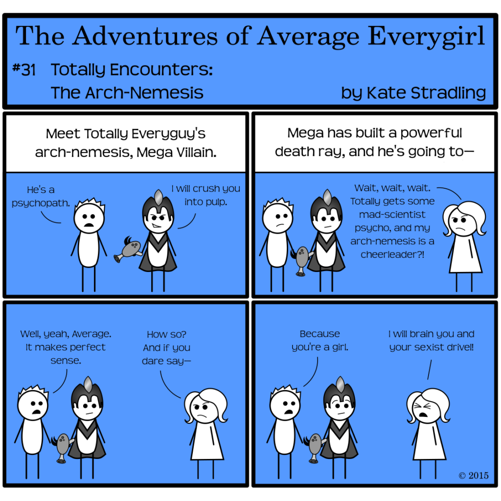 Average Everygirl #31: Totally encounters the Arch-nemesis | Panel 1: Totally Everyguy stands beside a man wearing a helmet and cape. The man is holding an odd gun. The narrator says, "Meet Totally Everyguy's arch-nemesis, Mega Villain." Totally says, "He's a psychopath." Mega, with an aggressive smirk, says to the reader, "I will crush you into pulp." | Panel 2: The narrator continues, "Mega has built a powerful death ray, and he's going to—" Average appears in frame and, disgruntled, interrupts: "Wait, wait, wait. Totally gets some mad-scientist psycho, and my arch-nemesis is a cheerleader?!" | Panel 3: Totally says, "Well, yeah, Average. It makes perfect sense." Average replies, "How so? And if you dare say—" | Panel 4: Totally, oblivious of his inborn sexism, says, "Because you're a girl." Average, eyes tight shut in frustration, cries, "I will brain you and your sexist drivel!" (Mega appears suitably unnerved at this outburst.)