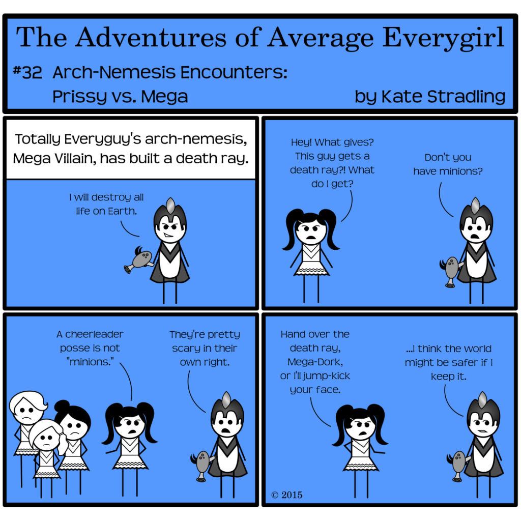 Average Everygirl #32, Arch-nemesis encounters: Prissy vs. Mega | Panel 1: The narrator says, "Totally Everyguy's arch-nemesis, Mega Villain, has built a death ray." Mega, with a crazy smirk, declares, "I will destroy all life on Earth." | Panel 2: Prissy Rival appears in frame, scowling and saying, "Hey! What gives? This guy gets a death ray?! What do I get?" Mega replies, "Don't you have minions?" | Panel 3: The frame shifts to show a trio of stoic cheerleaders at Prissy's side. Still scowling, she gestures to them and says, "A cheerleader posse is not 'minions.'" Mega replies, "They're pretty scary in their own right." | Panel 4: Prissy extends her hand to him and says, "Hand over the death ray, Mega-Dork, or I'll jump-kick your face." Mega, looking askance as though rethinking his life choices, says, "…I think the world might be safer if I keep it."