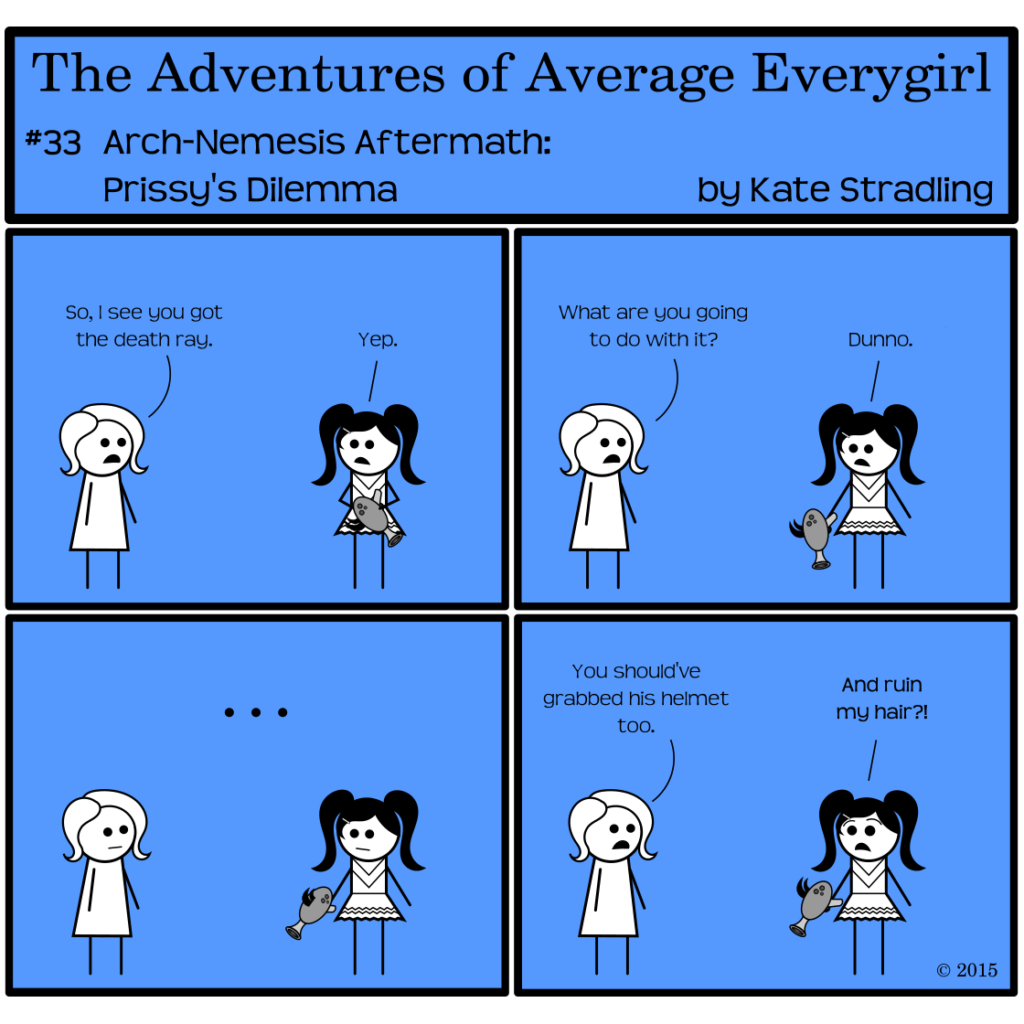 Average Everygirl #33, Arch-nemesis aftermath: Prissy's dilemma | Panel 1: Average says to Prissy, "So I see you got the death ray." Prissy, holding Mega's gun upside-down, replies, "Yep." | Panel 2: Average asks, "What are you going to do with it?" Prissy, now pointing the gun at the ground, says, "Dunno." | Panel 3: The two girls stand in silence staring at the gun, Prissy rotating it as though contemplating which priorities should take precedence here. | Panel 4: Average says, "You should've grabbed his helmet too." Prissy, brows arching high, cries, "And ruin my hair?!"