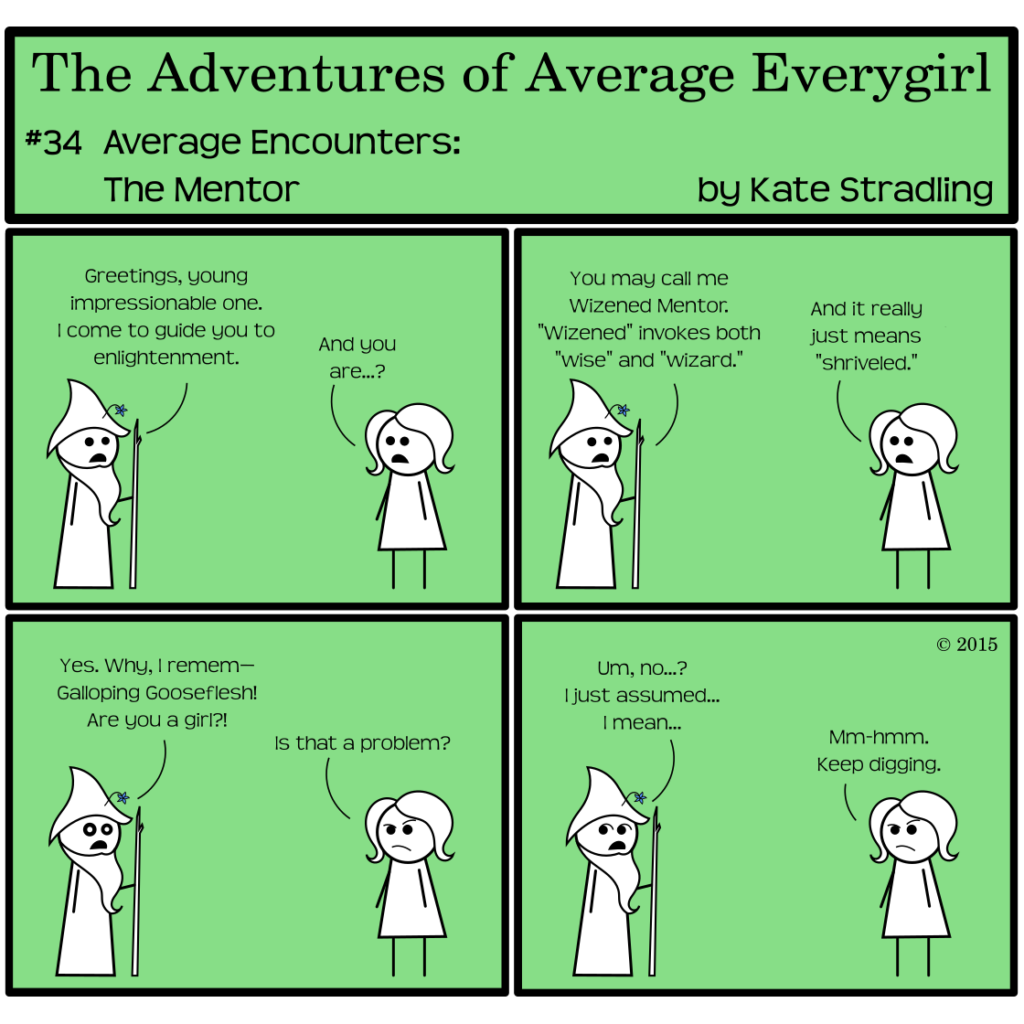 Average Everygirl #34: Average encounters the Mentor | Panel 1: A bearded man in long robes and a pointy hat stands opposite Average. He says, "Greetings, young impressionable one. I come to guide you to enlightenment." Average says, "And you are…?" | Panel 2: He replies, "You may call me Wizened Mentor. 'Wizened' invokes both 'wise' and 'wizard.'" Average, unimpressed, says, "And it really just means 'shriveled.'" | Panel 3: Wizened continues, "Yes. Why I remem— Galloping Gooseflesh! Are you a girl?!" Average arches a brow at his surprises and asks, "Is that a problem?" | Panel 4: Wizened, collecting himself, avoids eye contact by looking the opposite direction as he says, "Um, no…? I just assumed… I mean…" Average, still critical, says, "Mm-hmm. Keep digging."