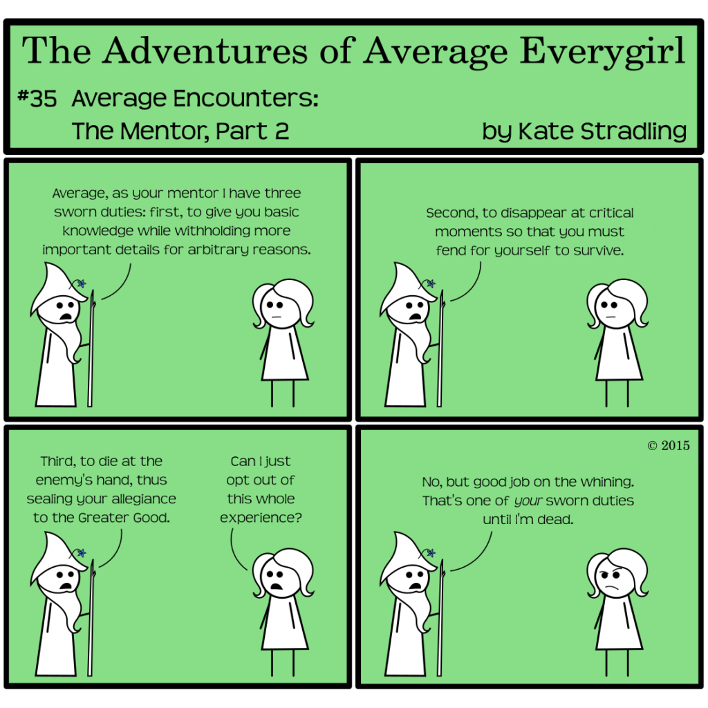Average Everygirl #35: Average encounters the Mentor, part 2 | Panel 1: Wizened, walking stick in hand, says to a deadpan Average, "Average, as your mentor I have three sworn duties: first, to give you basic knowledge while withholding more important details for arbitrary reasons." | Panel 2: He continues, "Second, to disappear at critical moments so that you must fend for yourself to survive." | Panel 3: He concludes, "Third, to die at the enemy's hand, thus sealing your allegiance to the Greater Good." Average, matter-of-fact as always, asks, "Can I just opt out of this whole experience?" | Panel 4: To her annoyance, Wizened replies, "No, but good job on the whining. That's one of your sworn duties until I'm dead."