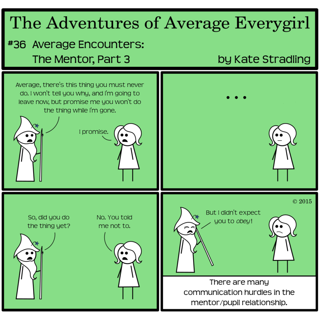 Average Everygirl #36: Average encounters the Mentor, Part 3 | Panel 1: Wizened and Average stand opposite one another. He says, "Average, there's this thing you must never do. I won't tell you why, and I'm going to leave now, but promise me you won't do the thing while I'm gone." She says, "I promise." | Panel 2: Average, not prone to disobedience, stands alone, silent and waiting. | Panel 3: Wizened returns in frame, asking, "So, did you do the thing yet?" Average replies, "No. You told me not to." | Panel 4: Wizened scrunches his eyes shut, declaring, "But I didn't expect you to obey!" The narrator concludes, "There are many communication hurdles in the mentor/pupil relationship."
