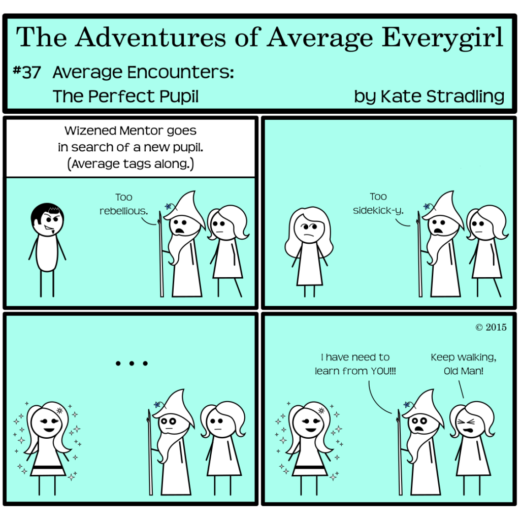 Average Everygirl #37: Average encounters the Perfect Pupil | Panel 1: The narrator says, "Wizened Mentor goes in search of a new pupil. Average tags along." Dashing Rogue stands on one side of the frame. Wizened, with Average walking right behind him, comments, "Too rebellious." | Panel 2: Wizened and Average come upon Special Galpal, who looks askance at them. "Too sidekick-y," Wizened says. | Panel 3: They arrive at MarySue, in all her sparkly glory. Wizened stares, eyes huge. | Panel 4: To MarySue's delight, he declares, "I have need to learn from YOU!!!" Average, squeezing her eyes shut in frustration, cries, "Keep walking, Old Man!"