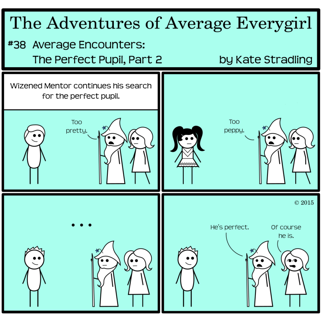 Average Everygirl #38: Average encounters the Perfect Pupil, part 2 | Panel 1: The Narrator says, "Wizened Mentor continues his search for the perfect pupil." The Hot Guy smiles on one side of the frame as Wizened and Average enter from the other. "Too pretty," says Wizened. | Panel 2: Wizened and Average observe Prissy Rival. "Too peppy," says Wizened. | Panel 3: They come to Totally Everyguy, whom Wizened silently contemplates. | Panel 4: Wizened says, "He's perfect." Average, rolling her eyes, says, "Of course he is."