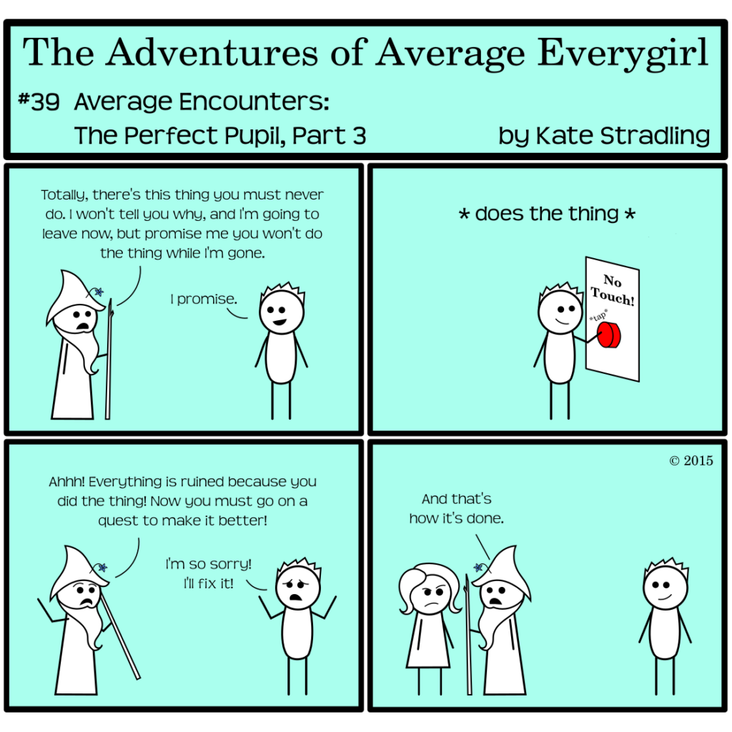 Average Everygirl #39: Average encounters the Perfect Pupil, part 3 | Panel 1: Wizened and Totally stand opposite one another. Wizened says, "Totally, there's this thing you must never do. I won't tell you why, and I'm going to leave now, but promise me you won't do the thing while I'm gone." Totally says, "I promise." | Panel 2: Totally, now alone, turns and taps a giant red button labeled, "No Touch!" with the action tag, *does the thing* | Panel 3: Wizened returns in a panic, crying, "Ahhh! Everything is ruined because you did the thing! Now you must go on a quest to make it better!" Totally, hands in the air and a penitent expression on his face, says, "I'm so sorry! I'll fix it." | Panel 4: Wizened turns to a scowling Average and says, "And that's how it's done."