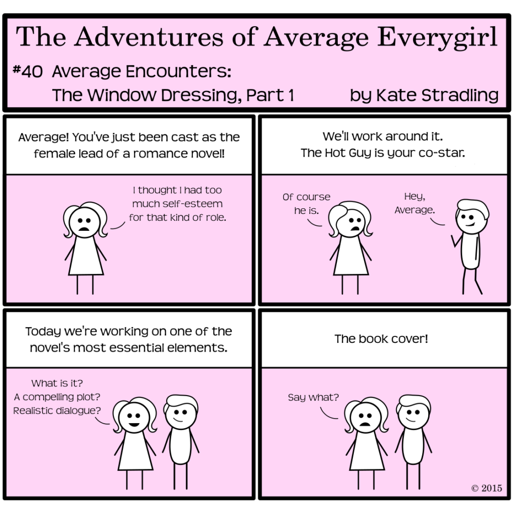 Average Everygirl #40: Average encounters the Window Dressing, Part 1 | Panel 1: The narrator says, "Average! You've just been cast as the female lead of a romance novel!" Average, unmoved, replies, "I thought I had too much self-esteem for that kind of role." | Panel 2: The narrator says, "We'll work around it. The Hot Guy is your co-star." Average says, "Of course he is." Hot Guy walks in frame, waving as he says, "Hey, Average." | Panel 3: The narrator continues, "Today we're working on one of the novel's most essential elements." Average, looking excited for the first time, says, "What is it? A compelling plot? Realistic dialogue?" | Panel 4: The narrator says, "The book cover!" to which Average replies, "Say what?"