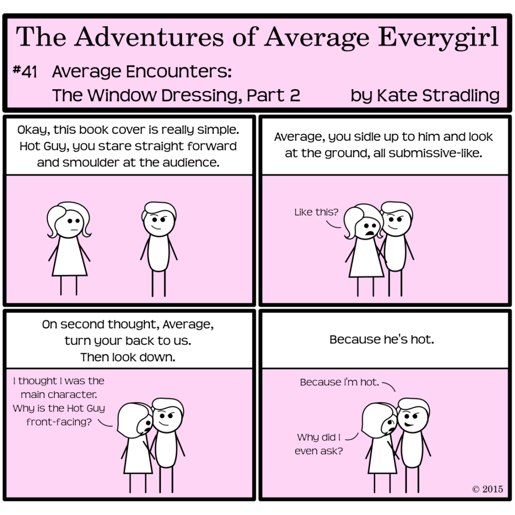 Average Everygirl #41: Average encounters the Window Dressing, part 2 | Panel 1: The narrator gives instructions to Average and Hot Guy, saying, "Okay, this book cover is really simple. Hot Guy, you stare straight forward and smolder at the audience." | Panel 2: The instructions continue. "Average, you sidle up to him and look at the ground, all submissive-like." Average, following instructions, says, "Like this?" | Panel 3: The narrator says, "On second thought, Average, turn your back to us. Then look down." Average, while obeying, says, "I thought I was the main character. Why is the Hot Guy front-facing?" | Panel 4. The Narrator says, "Because he's hot." Hot Guy, still smirking, says, "Because I'm hot." Average, exasperated, says, "Why did I even ask?"