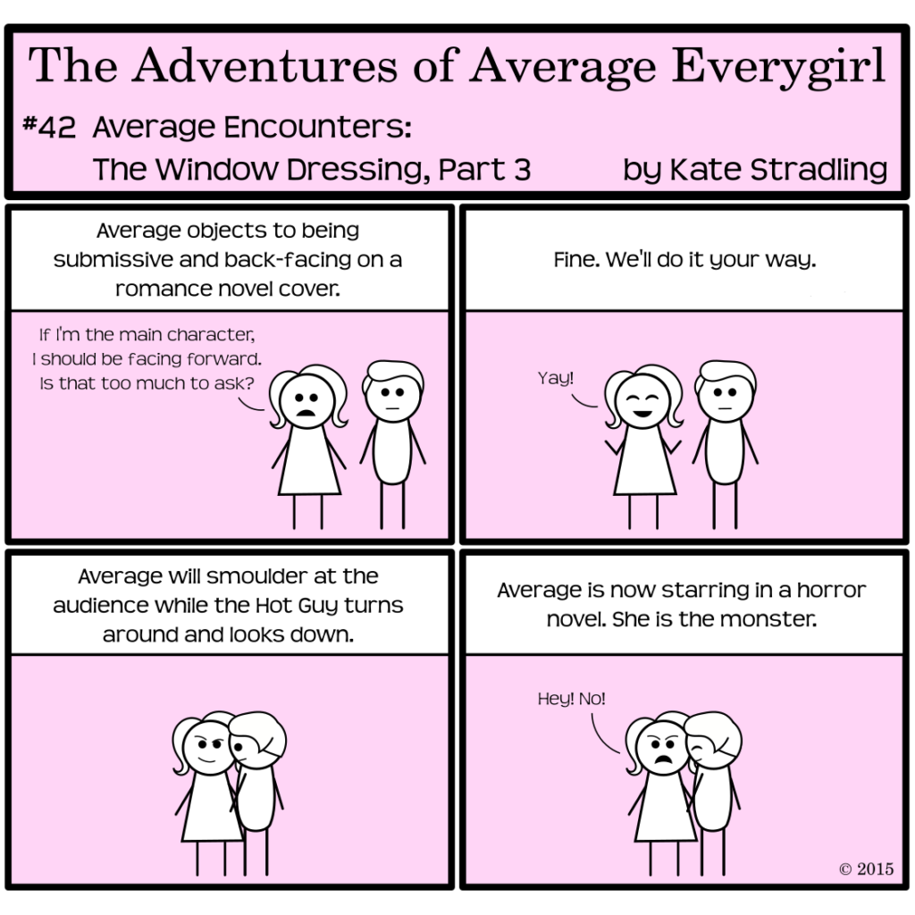 Average Everygirl #42: Average encounters the Window Dressing, Part 3 | Panel 1: Average and Hot Guy stand together. The narrator summarizes the state of things, saying, "Average objects to being submissive and back-facing on a romance novel cover." Average, defending her opinion, says, "If I'm the main character, I should be facing forward. Is that too much to ask?" | Panel 2: The narrator says, "Fine. We'll do it your way." Average grins and says, "Yay!" while Hot Guy remains deadpan. | Panel 3: The narrator says, "Average will smolder at the audience while the Hot Guy turns around and looks down." Average and Hot Guy assume this pose. | Panel 4: The narrator concludes, "Average is now starring in a horror novel. She is the monster." Average, dismayed, cries, "Hey! No!" while the Hot Guy suppresses a laugh.