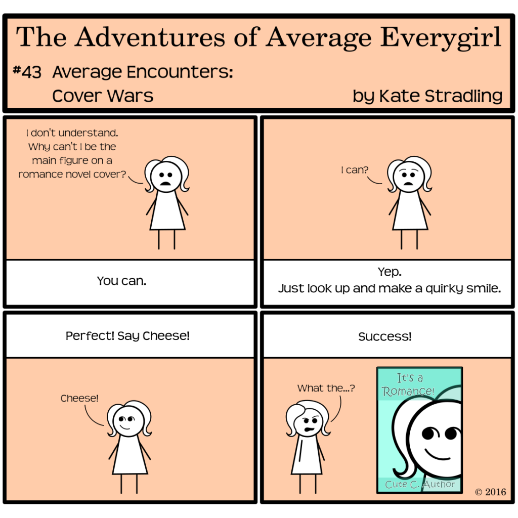 Average Everygirl #43: Average encounters Cover Wars | Panel 1: Average addresses the narrator, saying, "I don't understand. Why can't I be the main figure on a romance novel cover?" to which the narrator says, "You can." | Panel 2: Average, brows arched, says, "I can?" The narrator says, "Yep. Just look up and make a quirky smile." | Panel 3: Average makes a winsome expression. The narrator says, "Perfect! Say cheese!" and Average exclaims, "Cheese!" | Panel 4: The narrator declares, "Success!" A book cover with an extreme closeup up Average's smiling face appears, with the title "It's a Romance!" by Cute C. Author. Average, scowling with one brow arched, says, "What the…?"