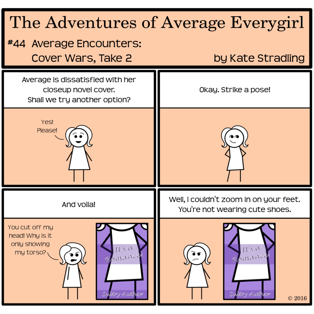 Average Everygirl #44: Average encounters Cover Wars, Take 2 | Panel 1: The narrator says, "Average is dissatisfied with her closeup novel cover. Shall we try another option?" Average, looking excited, says, "Yes! Please!" | Panel 2: The narrator says, "Okay. Strike a pose!" Average stands with hands on hips in a cheerful, confident stance. | Panel 3: The narrator says, "And voila!" A new cover appears, showing her from the chin down, with title, "It's a Romance!" by Sultry Author. Average, complaining, says, "You cut off my head! Why is it only showing my torso?" | Panel 4: The narrator says, "Well, I couldn't zoom in on your feet. You're not wearing cute shoes." Average remains dissatisfied.