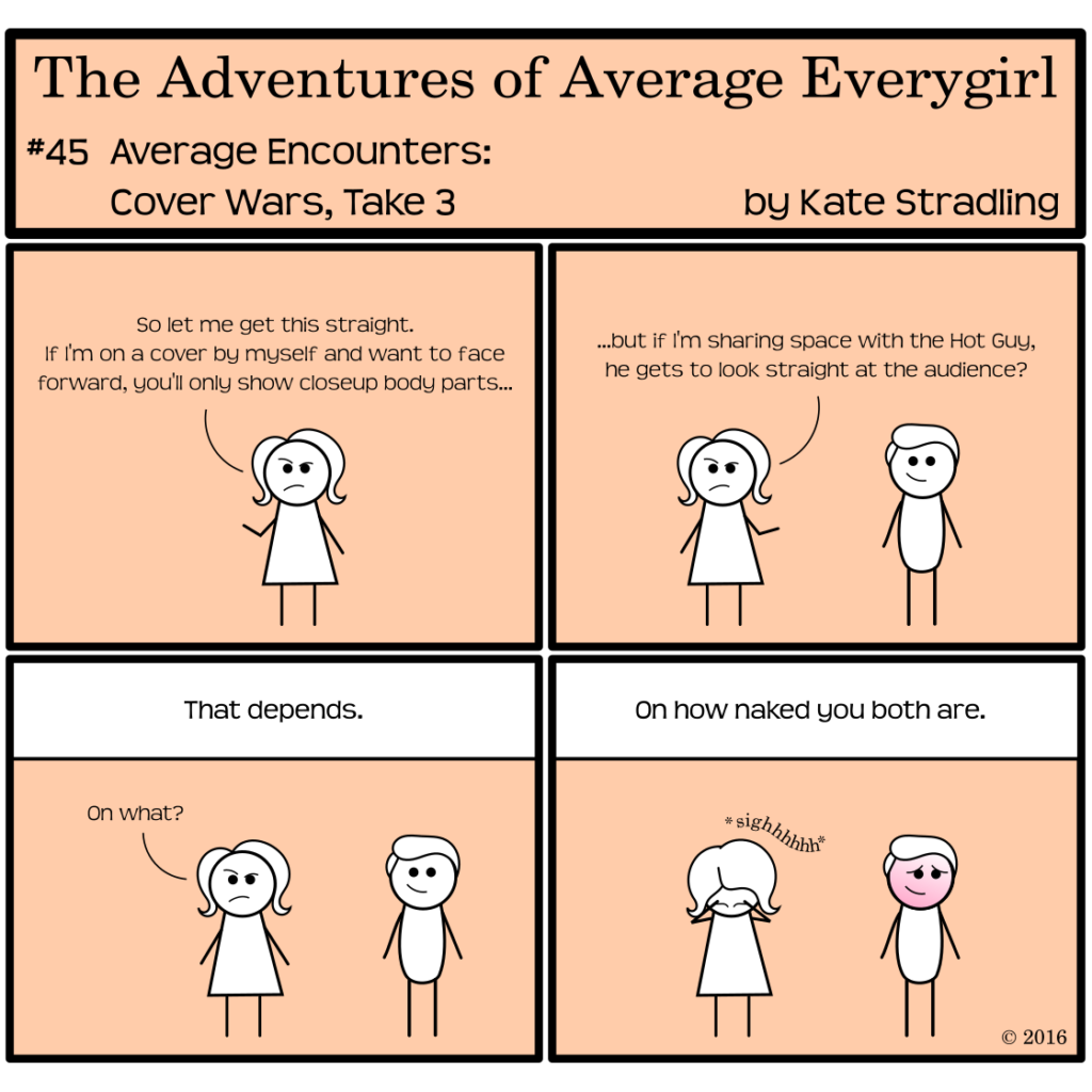 Average Everygirl #45: Average encounters Cover Wars, Take 3 | Panel 1: Average, frowning, says, "So let me get this straight. If I'm on a cover by myself and want to face forward, you'll only show closeup body parts…" | Panel 2: The Hot Guy, smiling, joins her as she continues, "…but if I'm sharing space with the Hot Guy, he gets to look straight at the audience?" | Panel 3: The narrator says, "That depends." Average asks, "On what?" | Panel 4: The narrator says, "On how naked you both are." Average holds her head in her hands with a long *sigh* sound effect while they Hot Guy, blushing, looks off-frame.