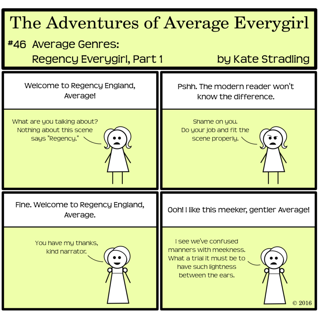 Average Everygirl #46, Average Genres: Regency Everygirl, Part 1 | Panel 1: The narrator says, "Welcome to Regency England, Average!" Average, looking the same as always, says, "What are you talking about? Nothing about this scene says Regency." | Panel 2: The narrator says, "Pshh. The modern reader won't know the difference." Average arches a brow and says, "Shame on you. Do you job and fit the scene properly." | Panel 3: She is now wearing an empire-waisted gown with puff sleeves and her hair in a bun. The narrator, disgruntled, says, "Fine. Welcome to Regency England, Average." Average, smiling, says, "You have my thanks, kind narrator." | Panel 4: The narrator says, "Ooh! I like this meeker, gentler Average!" to which Average replies, "I see we've confused manners with meekness. What a trial it must be to have such lightness between the ears."